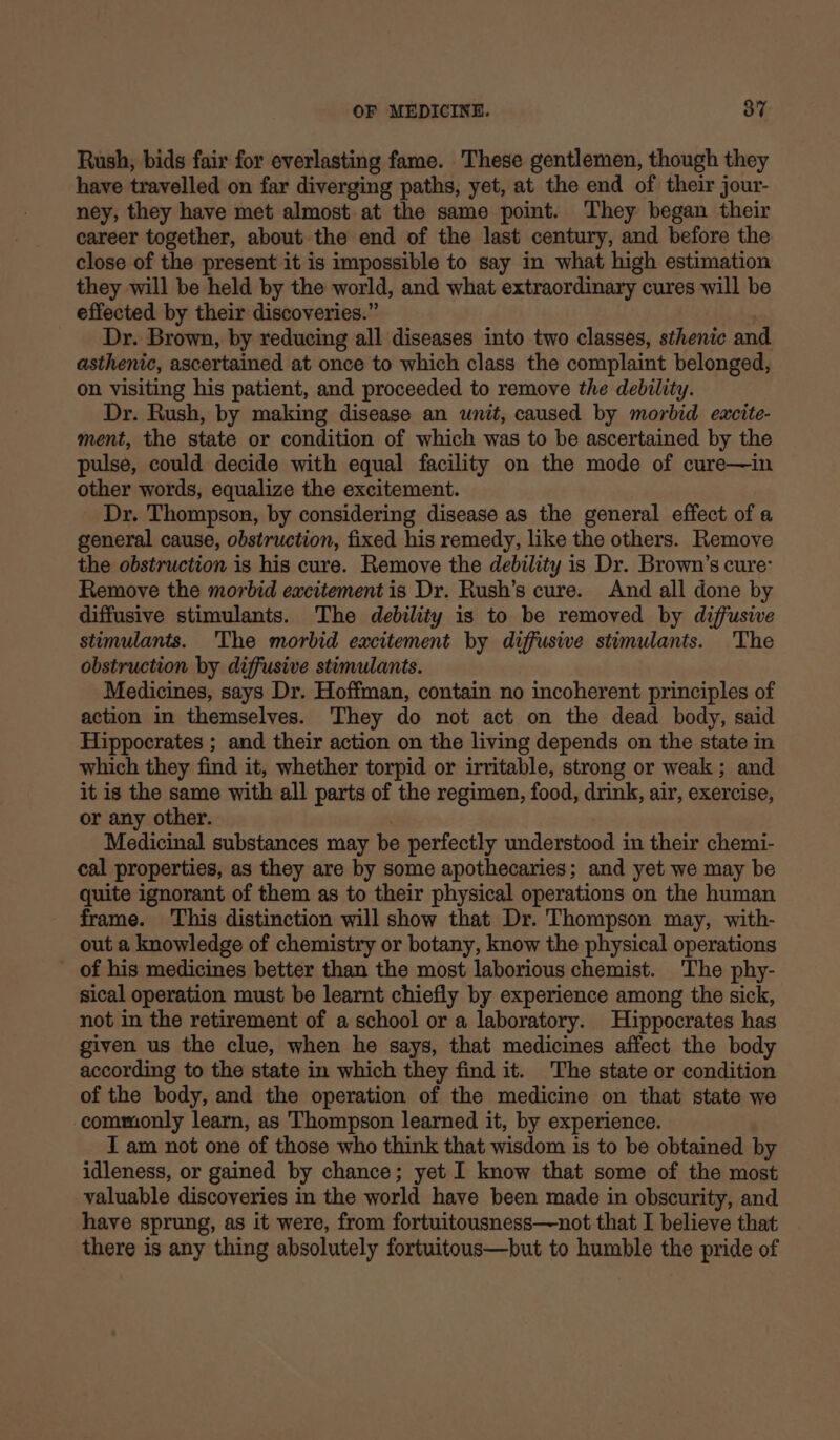 Rush, bids fair for everlasting fame. These gentlemen, though they have travelled on far diverging paths, yet, at the end of their jour- ney, they have met almost at the same point. They began their career together, about the end of the last century, and before the close of the present it is impossible to say in what high estimation they will be held by the world, and what extraordinary cures will be effected by their discoveries.” ) Dr. Brown, by reducing all diseases into two classes, sthenic and asthenic, ascertained at once to which class the complaint belonged, on visiting his patient, and proceeded to remove the debility. Dr. Rush, by making disease an unit, caused by morbid excite- ment, the state or condition of which was to be ascertained by the pulse, could decide with equal facility on the mode of cure—in other words, equalize the excitement. Dr. Thompson, by considering disease as the general effect of a general cause, obstruction, fixed his remedy, like the others. Remove the obstruction is his cure. Remove the debility is Dr. Brown’s cure: Remove the morbid excitement is Dr. Rush’s cure. And all done by diffusive stimulants. The debility is to be removed by diffusive stimulants. The morbid excitement by diffusive stimulants. The obstruction by diffusive stimulants. Medicines, says Dr. Hoffman, contain no incoherent principles of action in themselves. They do not act on the dead body, said Hippocrates ; and their action on the living depends on the state in which they find it, whether torpid or irritable, strong or weak ; and it is the same with all parts of the regimen, food, drink, air, exercise, or any other. Medicinal substances may be perfectly understood in their chemi- cal properties, as they are by some apothecaries; and yet we may be quite ignorant of them as to their physical operations on the human frame. This distinction will show that Dr. Thompson may, with- out a knowledge of chemistry or botany, know the physical operations of his medicines better than the most laborious chemist. The phy- sical operation must be learnt chiefly by experience among the sick, not in the retirement of a school or a laboratory. Hippocrates has given us the clue, when he says, that medicines affect the body according to the state in which they find it. The state or condition of the body, and the operation of the medicine on that state we commonly learn, as Thompson learned it, by experience. I am not one of those who think that wisdom is to be obtained by idleness, or gained by chance; yet I know that some of the most valuable discoveries in the world have been made in obscurity, and have sprung, as it were, from fortuitousness—not that I believe that there is any thing absolutely fortuitous—but to humble the pride of