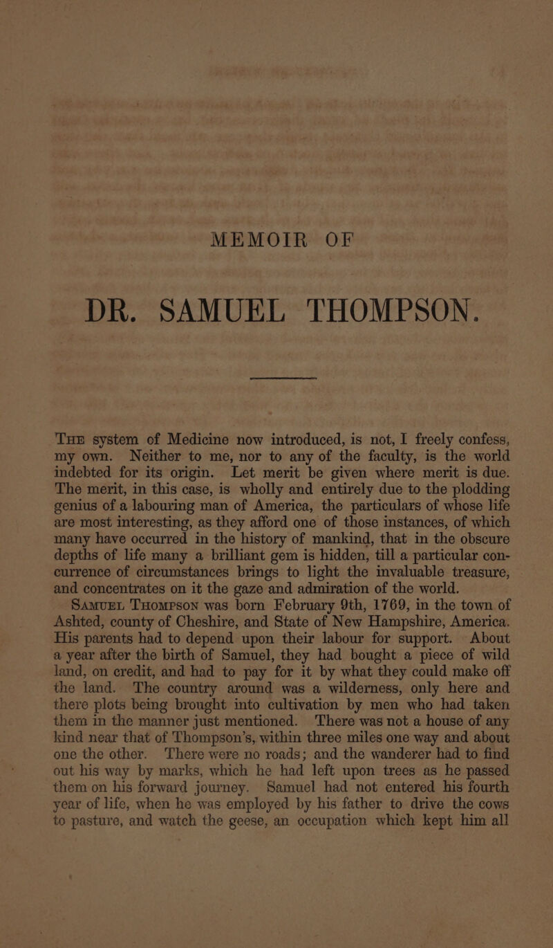 MEMOTR OF DR. SAMUEL THOMPSON. Tue system of Medicine now introduced, is not, I freely confess, my own. Neither to me, nor to any of the faculty, is the world indebted for its origin. Let merit be given where merit is due. The merit, in this case, is wholly and entirely due to the plodding genius of a labouring man of America, the particulars of whose life are most interesting, as they afford one of those instances, of which many have occurred in the history of mankind, that in the obscure depths of life many a brilliant gem is hidden, till a particular con- currence of circumstances brings to light the invaluable treasure, and concentrates on it the gaze and admiration of the world. SamuEeL THompson was born February 9th, 1769, in the town of Ashted, county of Cheshire, and State of New Hampshire, America. His parents had to depend upon their labour for support. About a year after the birth of Samuel, they had bought a piece of wild land, on credit, and had to pay for it by what they could make off the land. The country around was a wilderness, only here and there plots being brought into cultivation by men who had taken them in the manner just mentioned. There was not a house of any kind near that of Thompson’s, within three miles one way and about one the other. There were no roads; and the wanderer had to find out his way by marks, which he had left upon trees as he passed them on his forward journey. Samuel had not entered his fourth year of life, when he was employed by his father to drive the cows to pasture, and watch the geese, an occupation which kept him all