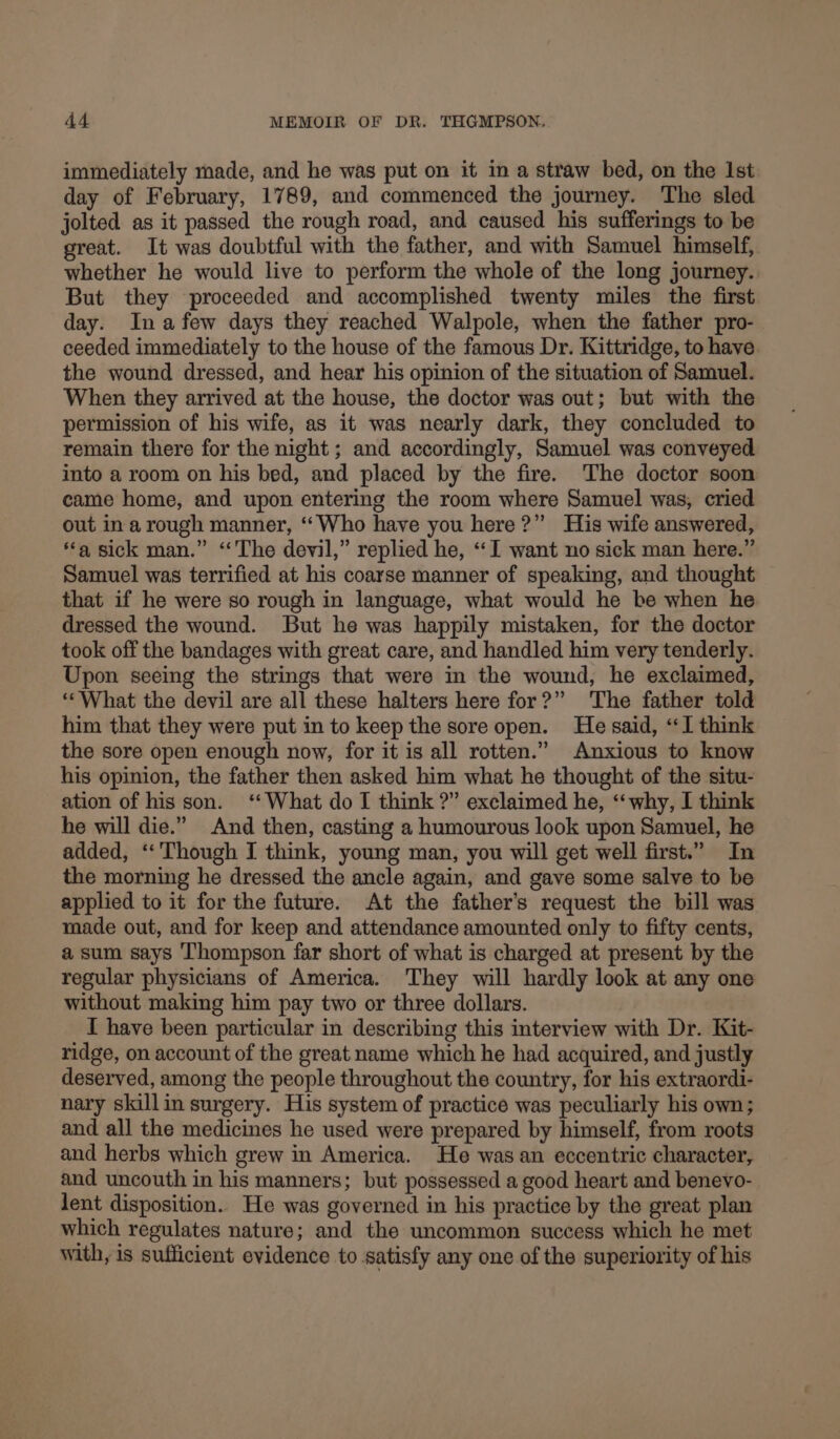 immediately made, and he was put on it in a straw bed, on the Ist day of February, 1789, and commenced the journey. The sled jolted as it passed the rough road, and caused his sufferings to be great. It was doubtful with the father, and with Samuel himself, whether he would live to perform the whole of the long journey. But they proceeded and accomplished twenty miles the first day. Ina few days they reached Walpole, when the father pro- ceeded immediately to the house of the famous Dr. Kittridge, to have the wound dressed, and hear his opinion of the situation of Samuel. When they arrived at the house, the doctor was out; but with the permission of his wife, as it was nearly dark, they concluded to remain there for the night ; and accordingly, Samuel was conveyed into a room on his bed, and placed by the fire. The doctor soon came home, and upon entering the room where Samuel was, cried out ina rough manner, ‘‘Who have you here?” His wife answered, ‘a sick man.” “The devil,” replied he, “I want no sick man here.” Samuel was terrified at his coarse manner of speaking, and thought that if he were so rough in language, what would he be when he dressed the wound. But he was happily mistaken, for the doctor took off the bandages with great care, and handled him very tenderly. Upon seeing the strings that were in the wound, he exclaimed, ‘What the devil are all these halters here for?” The father told him that they were put in to keep the sore open. He said, “I think the sore open enough now, for it is all rotten.” Anxious to know his opinion, the father then asked him what he thought of the situ- ation of his son. ‘What do I think ?” exclaimed he, “why, I think he will die.” And then, casting a humourous look upon Samuel, he added, ‘‘ Though I think, young man, you will get well first.” In the morning he dressed the ancle again, and gave some salve to be applied to it for the future. At the father’s request the bill was made out, and for keep and attendance amounted only to fifty cents, a sum says Thompson far short of what is charged at present by the regular physicians of America. They will hardly look at any one without making him pay two or three dollars. I have been particular in describing this interview with Dr. Kit- ridge, on account of the great name which he had acquired, and justly deserved, among the people throughout the country, for his extraordi- nary skillin surgery. His system of practice was peculiarly his own; and all the medicines he used were prepared by himself, from roots and herbs which grew in America. He was an eccentric character, and uncouth in his manners; but possessed a good heart and benevo- lent disposition. He was governed in his practice by the great plan which regulates nature; and the uncommon success which he met with, is sufficient evidence to satisfy any one of the superiority of his