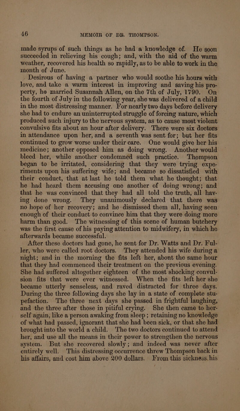 made syrups of such things as he had a knowledge of. He soon succeeded in relieving his cough; and, with the aid of the warm weather, recovered his health so rapidly, as to be able to work in the month of June. _Desirous of having a partner who would soothe his hours with love, and take a warm interest in improving and saving his pro- perty, he married Susannah Allen, on the 7th of July, 1790. On the fourth of July in the following year, she was delivered of a child in the most distressing manner. For nearly two days before delivery she had to endure an uninterrupted struggle of forcing nature, which produced such injury to the nervous system, as to cause most violent convulsive fits about an hour after delivery. There were six doctors in attendance upon her, and a seventh was sent for; but her fits continued to grow worse under their care. One would give her his medicine; another opposed him as doing wrong. Another would bleed her, while another condemned such practice. Thompson began to be irritated, considering that they were trying expe- riments upon his suffering wife; and became so dissatisfied with their conduct, that at last he told them what he thought; that he had heard them accusing one another of doing wrong; and that he was convinced that they had all told the truth, all hav- ing done wrong. ‘They unanimously declared that there was no hope of her recovery; and he-dismissed them all, having seen enough of their conduct to convince him that they were doing more harm than good. The witnessing of this scene of human butchery was the first cause of his paying attention to midwifery, in which he afterwards became successful. After these doctors had gone, he sent for Dr. Watts and Dr. Ful- ler, who were called root doctors. They attended his wife during a night; and in the morning the fits left her, abont the same hour that they had commenced their treatment on the previous evening. She had suffered altogether eighteen of the most shocking convul- sion fits that were ever witnessed. When the fits left her she became utterly senseless, and raved distracted for three days. During the three following days she lay in a state of complete stu- pefaction. ‘The three next days she passed in frightful laughing, and the three after those in pitiful crying. She then came to her- self again, like a person awaking from sleep ; retaining no knowledge of what had passed, ignorant that she had been sick, or that she had brought into the world a child. The two doctors continued to attend her, and use all the meaus in their power to strengthen the nervous system. But she recovered slowly; and indeed was never after entirely well. This distressing occurrence threw Thompson back in his affairs, and cost him above 200 dollars. From this sickness. his