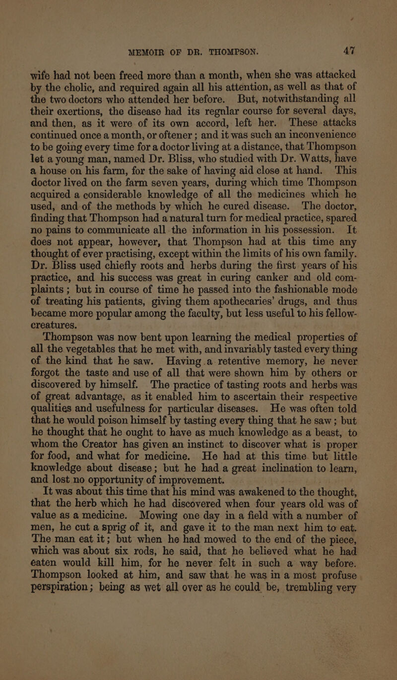 wife had not been freed more than a month, when she was attacked by the cholic, and required again all his attention, as well as that of the two doctors who attended her before. But, notwithstanding all their exertions, the disease had its regnlar course for several days, and then, as it were of its own accord, left her. These attacks continued once a month, or oftener ; and it was such an inconvenience to be going every time for a doctor living at a distance, that Thompson let a young man, named Dr. Bliss, who studied with Dr. Watts, have a house on his farm, for the sake of having aid close at hand. This doctor lived on the farm seven years, during which time Thompson acquired a considerable knowledge of all the medicines which he used, and of the methods by which he cured disease. The doctor, finding that Thompson had a natural turn for medical practice, spared no pains to communicate all.the information in his possession. It does not appear, however, that Thompson had at this time any thought of ever practising, except within the limits of his own family. Dr. Bliss used chiefly roots and herbs during the first years of his practice, and his success was great in curing canker and old com- plaints ; but in course of time he passed into the fashionable mode of treating his patients, giving them apothecaries’ drugs, and thus became more popular among the faculty, but less useful to his fellow- creatures. Thompson was now bent upon learning the medical properties of all the vegetables that he met with, and invariably tasted every thing of the kind that he saw. Having.a retentive memory, he never forgot the taste and use of all that were shown him by others or discovered by himself. The practice of tasting roots and herbs was of great advantage, as it enabled him to ascertain their respective qualities and usefulness for particular diseases. He was often told that he would poison himself by tasting every thing that he saw ; but he thought that he ought to have as much knowledge as a beast, to whom the Creator has given an instinct to discover what is proper for food, and what for medicine. He had at this time but little knowledge about disease; but he had a great inclination to learn, and lost no opportunity of improvement. _ It was about this time that his mind was awakened to the thought, that the herb which he had discovered when four years old was of value as a medicine. Mowing one day in a field with a number of men, he cut a sprig of it, and gave it to the man next him to eat. The man eat it; but when he had mowed to the end of the piece, which was about six rods, he said, that he believed what he had eaten would kill him, for he never felt in such a way before. Thompson looked at him, and saw that he was in a most profuse perspiration; being as wet ail over as he could be, trembling very