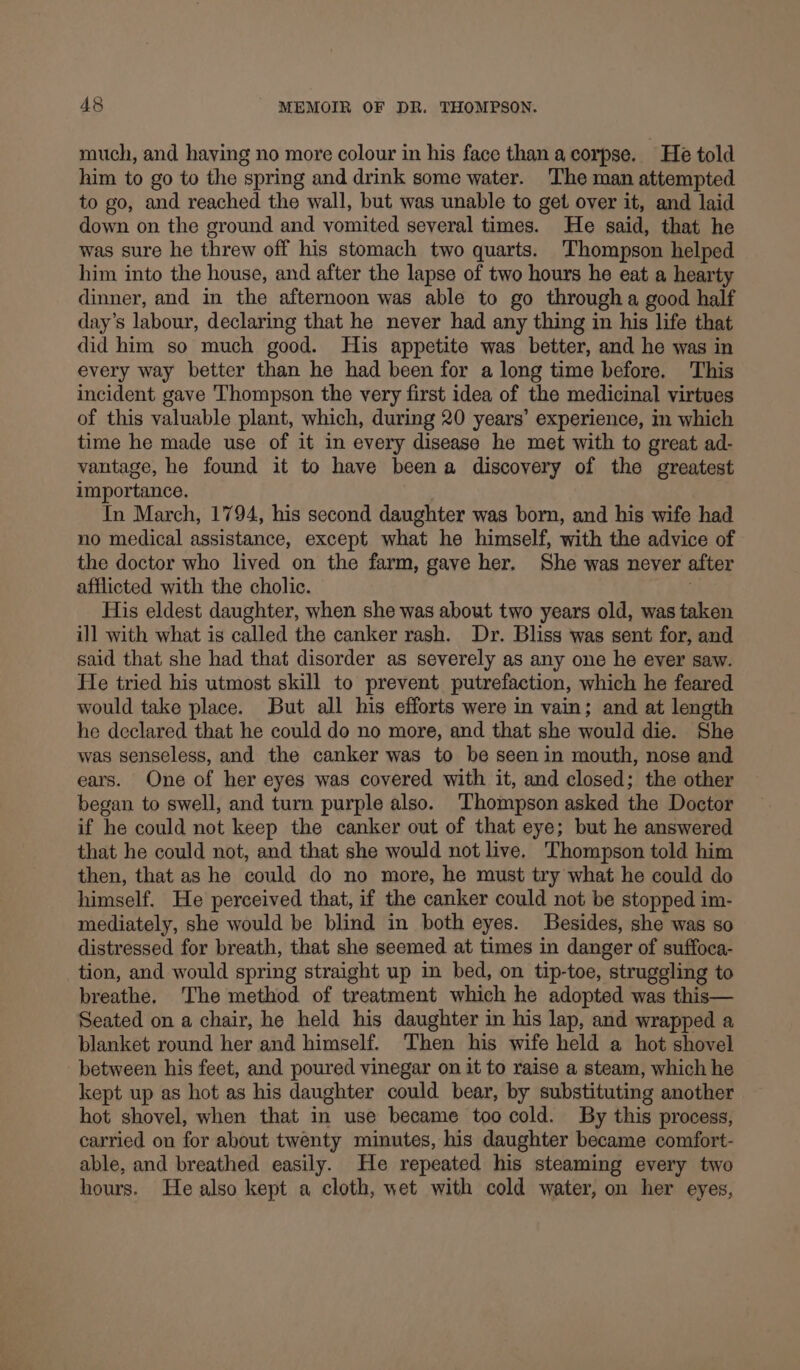 much, and having no more colour in his face than acorpse. He told him to go to the spring and drink some water. ‘The man attempted to go, and reached the wall, but was unable to get over it, and laid down on the ground and vomited several times. He said, that he was sure he threw off his stomach two quarts. Thompson helped him into the house, and after the lapse of two hours he eat a hearty dinner, and in the afternoon was able to go through a good half day’s labour, declaring that he never had any thing in his life that did him so much good. His appetite was better, and he was in every way better than he had been for a long time before. This incident gave Thompson the very first idea of the medicinal virtues of this valuable plant, which, during 20 years’ experience, m which time he made use of it in every disease he met with to great ad- vantage, he found it to have been a discovery of the greatest importance, In March, 1794, his second daughter was born, and his wife had no medical assistance, except what he himself, with the advice of the doctor who lived on the farm, gave her. She was never after afflicted with the cholic. His eldest daughter, when she was about two years old, was taken ill with what is called the canker rash. Dr. Bliss was sent for, and said that she had that disorder as severely as any one he ever saw. He tried his utmost skill to prevent putrefaction, which he feared would take place. But all his efforts were in vain; and at length he declared that he could do no more, and that she would die. She was senseless, and the canker was to be seenin mouth, nose and ears. One of her eyes was covered with it, and closed; the other began to swell, and turn purple also. Thompson asked the Doctor if he could not keep the canker out of that eye; but he answered that he could not, and that she would not live. Thompson told him then, that as he could do no more, he must try what he could do himself. He perceived that, if the canker could not be stopped im- mediately, she would be blind in both eyes. Besides, she was so distressed for breath, that she seemed at times in danger of suffoca- tion, and would spring straight up in bed, on tip-toe, struggling to breathe, The method of treatment which he adopted was this— Seated on a chair, he held his daughter in his lap, and wrapped a blanket round her and himself. Then his wife held a hot shovel between his feet, and poured vinegar on it to raise a steam, which he kept up as hot as his daughter could bear, by substituting another hot shovel, when that in use became too cold. By this process, carried on for about twenty minutes, his daughter became comfort- able, and breathed easily. He repeated his steaming every two hours. He also kept a cloth, wet with cold water, on her eyes,