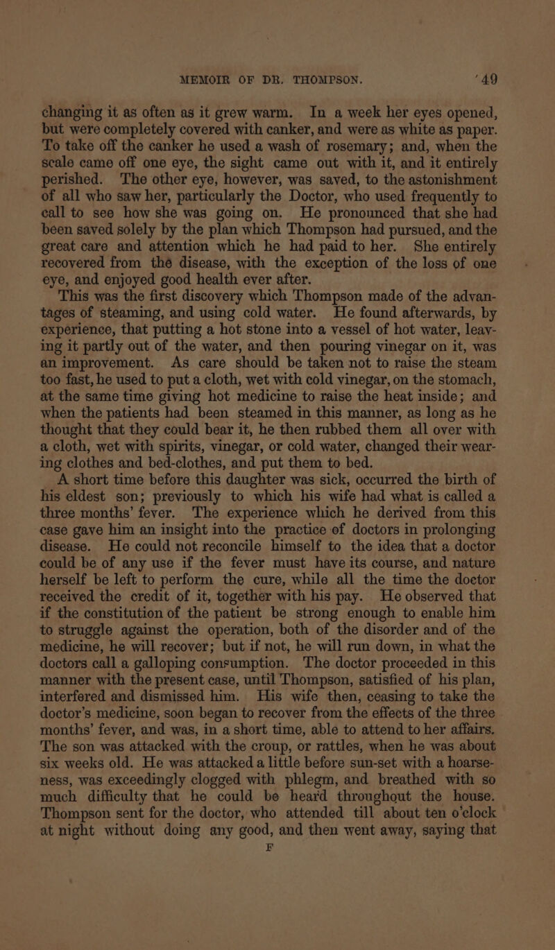 changing it as often as it grew warm. In a week her eyes opened, but were completely covered with canker, and were as white as paper. To take off the canker he used a wash of rosemary; and, when the scale came off one eye, the sight came out with it, and it entirely perished. The other eye, however, was saved, to the astonishment of all who saw her, particularly the Doctor, who used frequently to call to see how she was going on. He pronounced that she had been saved solely by the plan which Thompson had pursued, and the great care and attention which he had paid to her. She entirely recovered from thé disease, with the exception of the loss of one eye, and enjoyed good health ever after. This was the first discovery which Thompson made of the advan- tages of steaming, and using cold water. He found afterwards, by experience, that putting a hot stone into a vessel of hot water, leay- ing it partly out of the water, and then pouring vinegar on it, was an improvement. As care should be taken not to raise the steam too fast, he used to put a cloth, wet with cold vinegar, on the stomach, at the same time giving hot medicine to raise the heat inside; and when the patients had been steamed in this manner, as long as he thought that they could bear it, he then rubbed them all over with a cloth, wet with spirits, vinegar, or cold water, changed their wear- ing clothes and bed-clothes, and put them to bed. A short time before this daughter was sick, occurred the birth of his eldest son; previously to which his wife had what is called a three months’ fever. The experience which he derived from this case gave him an insight into the practice ef doctors in prolonging disease. He could not reconcile himself to the idea that a doctor could be of any use if the fever must have its course, and nature herself be left to perform the cure, while all the time the doctor received the credit of it, together with his pay. He observed that if the constitution of the patient be strong enough to enable him to struggle against the operation, both of the disorder and of the medicine, he will recover; but if not, he will run down, in what the doctors call a galloping consumption. The doctor proceeded in this manner with the present case, until Thompson, satisfied of his plan, interfered and dismissed him. His wife then, ceasing to take the doctor’s medicine, soon began to recover from the effects of the three months’ fever, and was, in a short time, able to attend to her affairs. The son was attacked with the croup, or rattles, when he was about six weeks old. He was attacked a little before sun-set with a hoarse- ness, was exceedingly clogged with phlegm, and breathed with so much difficulty that he could be heard throughout the house. Thompson sent for the doctor, who attended till about ten o'clock at night without doing any good, and then went away, saying that E