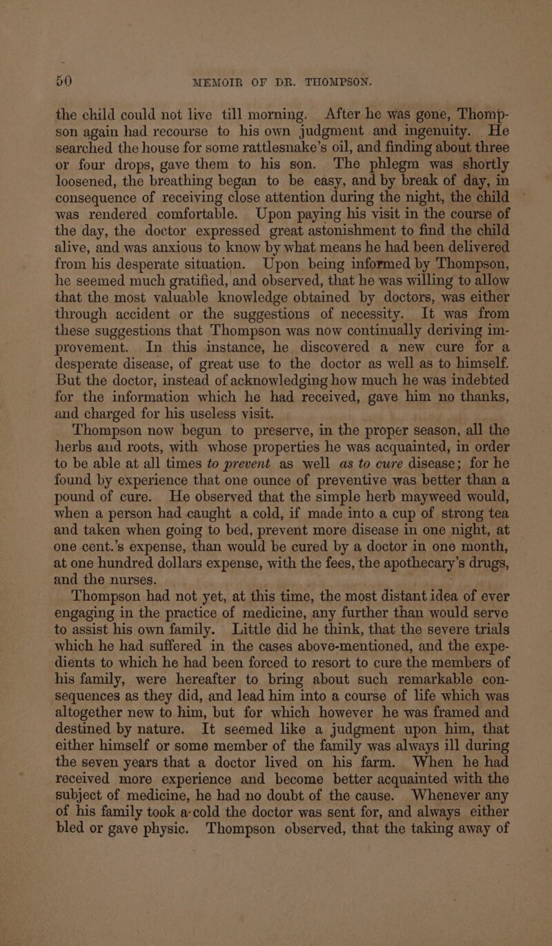 the child could not live till morning. After he was gone, Thomp- son again had recourse to his own judgment and ingenuity. He searched the house for some rattlesnake’s oil, and finding about three or four drops, gave them to his son. The phlegm was shortly loosened, the breathing began to be easy, and by break of day, in consequence of receiving close attention during the night, the child was rendered comfortable. Upon paying his visit in the course of the day, the doctor expressed great astonishment to find the child alive, and was anxious to know by what means he had been delivered from his desperate situation. Upon being informed by Thompson, he seemed much gratified, and observed, that he was willing to allow that the most valuable knowledge obtained by doctors, was either through accident or the suggestions of necessity. It was from these suggestions that Thompson was now continually deriving im- provement. In this instance, he discovered a new cure for a desperate disease, of great use to the doctor as well as to himself. But the doctor, instead of acknowledging how much he was indebted for the information which he had received, gave him no thanks, and charged for his useless visit. Thompson now begun to preserve, in the proper season, all the herbs and roots, with whose properties he was acquainted, in order to be able at all times to prevent as well as to cure disease; for he found by experience that one ounce of preventive was better than a pound of cure. He observed that the simple herb mayweed would, when a person had caught a cold, if made into a cup of strong tea and taken when going to bed, prevent more disease in one night, at one cent.’s expense, than would be cured by a doctor in one month, at one hundred dollars expense, with the fees, the apothecary: s drugs, and the nurses. Thompson had not yet, at this time, the most distant idea of ever engaging in the practice of medicine, any further than would serve to assist his own family. Little did he think, that the severe trials which he had suffered in the cases above-mentioned, and the expe- dients to which he had been forced to resort to cure the members of his family, were hereafter to bring about such remarkable con- sequences as they did, and lead him into a course of life which was altogether new to him, but for which however he was framed and destined by nature. It seemed like a judgment upon him, that either himself or some member of the family was always ill during the seven years that a doctor lived on his farm. When he had received more experience and become better acquainted with the subject of medicine, he had no doubt of the cause. Whenever any of his family took a-cold the doctor was sent for, and always either bled or gave physic. Thompson observed, that the taking away of