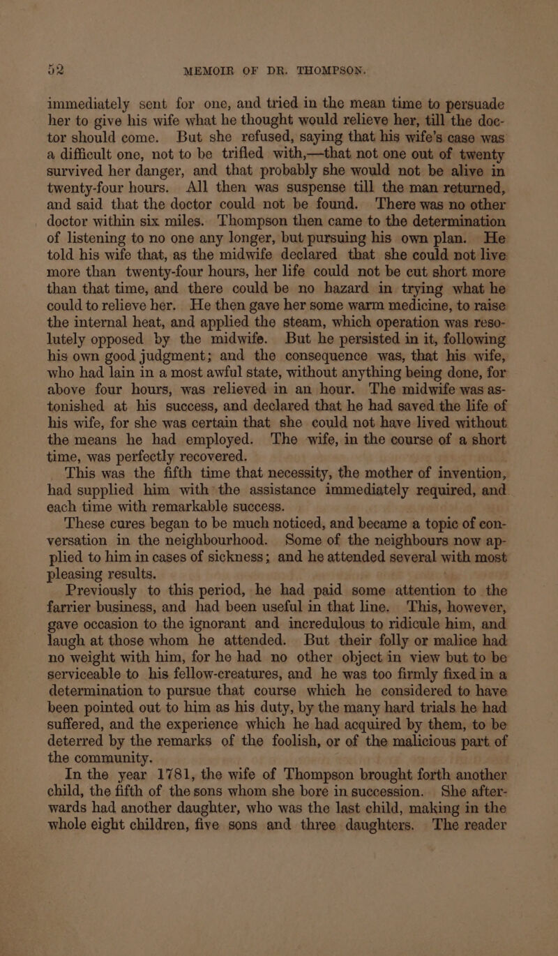 immediately sent for one, and tried in the mean time to persuade her to give his wife what he thought would relieve her, till the doc- tor should come. But she refused, saying that his wife’s case was a difficult one, not to be trifled with,—that not one out of twenty survived her danger, and that probably she would not be alive in twenty-four hours. All then was suspense till the man returned, and said that the doctor could not be found. There was no other doctor within six miles. Thompson then came to the determination of listening to no one any longer, but pursuing his own plan. He told his wife that, as the midwife declared that she could not live more than twenty-four hours, her life could not be cut short more than that time, and there could be no hazard in trying what he could to relieve her. He then gave her some warm medicine, to raise the internal heat, and applied the steam, which operation was reso- lutely opposed by the midwife. But he persisted in it, following his own good judgment; and the consequence was, that his wife, who had lain in a most awful state, without anything being done, for above four hours, was relieved in an hour. The midwife was as- tonished at his success, and declared that he had saved the life of his wife, for she was certain that she could not have lived without. the means he had employed. The wife, in the course of a short time, was perfectly recovered. This was the fifth time that necessity, the mother of invention, had supplied him withthe assistance immediately required, and. each time with remarkable success. These cures began to be much noticed, and became a topic of eon- versation in the neighbourhood. Some of the neighbours now ap- plied to him in cases of sickness; and he attended several with most pleasing results. Previously to this period, he had paid some attention to the farrier business, and had been useful in that line. This, however, gave occasion to the ignorant and incredulous to ridicule him, and laugh at those whom he attended. But their folly or malice had no weight with him, for he had no other object in view but to be serviceable to his fellow-creatures, and he was too firmly fixed in a determination to pursue that course which he considered to have been pointed out to him as his duty, by the many hard trials he had suffered, and the experience which he had acquired by them, to be deterred by the remarks of the foolish, or of the malicious part. of the community. In the year 1781, the wife of Thompson brought forth another child, the fifth of the sons whom she bore in succession. She after- wards had another daughter, who was the last child, making in the whole eight children, five sons and three daughters. The reader