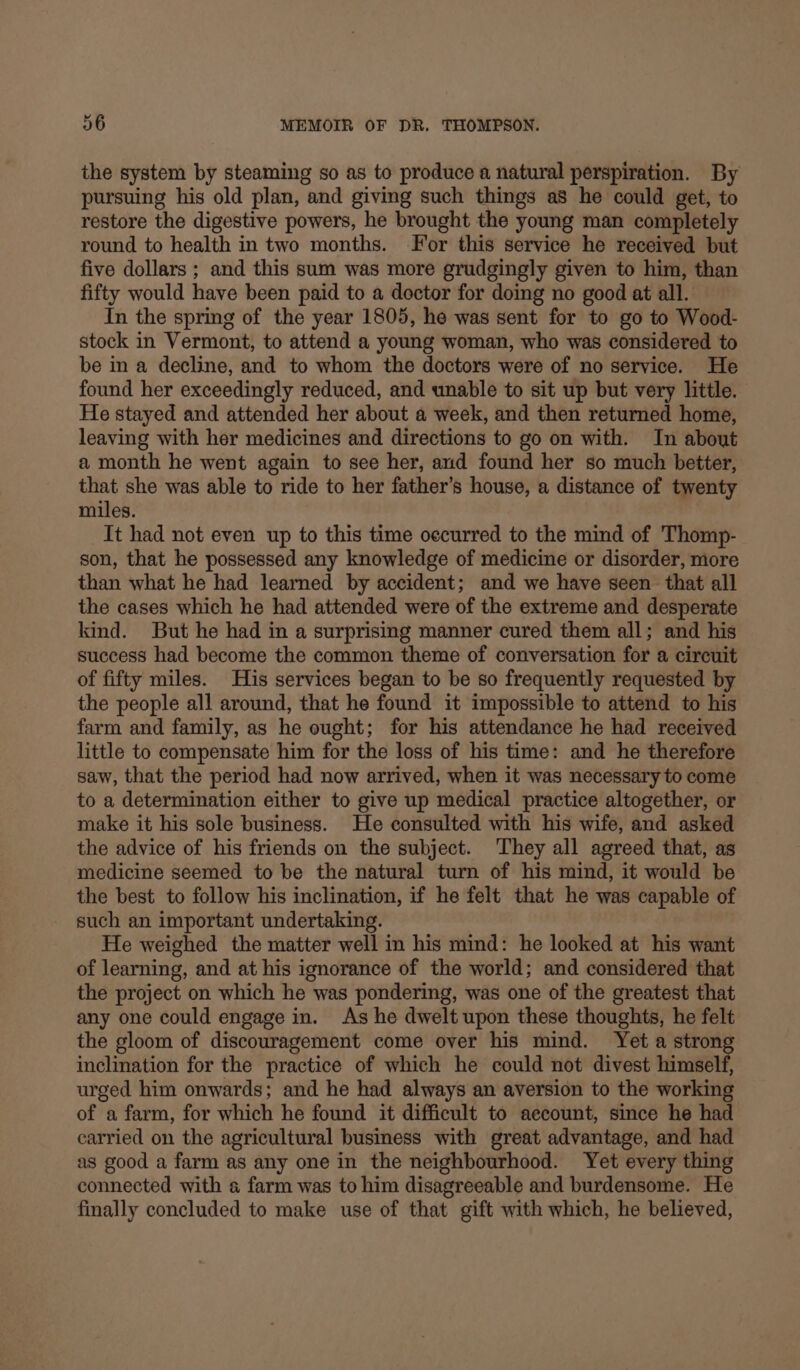 the system by steaming so as to produce a natural perspiration. By pursuing his old plan, and giving such things a8 he could get, to restore the digestive powers, he brought the young man completely round to health in two months. For this service he received but five dollars ; and this sum was more grudgingly given to him, than fifty would have been paid to a doctor for doing no good at all. In the spring of the year 1805, he was sent for to go to Wood- stock in Vermont, to attend a young woman, who was considered to be in a decline, and to whom the doctors were of no service. He found her exceedingly reduced, and unable to sit up but very little. He stayed and attended her about a week, and then returned home, leaving with her medicines and directions to go on with. In about a month he went again to see her, and found her so much better, that she was able to ride to her father’s house, a distance of twenty miles. It had not even up to this time occurred to the mind of Thomp- son, that he possessed any knowledge of medicine or disorder, more than what he had learned by accident; and we have seen that all the cases which he had attended were of the extreme and desperate kind. But he had in a surprismg manner cured them all; and his success had become the common theme of conversation for a circuit of fifty miles. His services began to be so frequently requested by the people all around, that he found it impossible to attend to his farm and family, as he ought; for his attendance he had received little to compensate him for the loss of his time: and he therefore saw, that the period had now arrived, when it was necessary to come to a determination either to give up medical practice altogether, or make it his sole business. He consulted with his wife, and asked the advice of his friends on the subject. ‘They all agreed that, as medicine seemed to be the natural turn of his mind, it would be the best to follow his inclination, if he felt that he was capable of such an important undertaking. He weighed the matter well in his mind: he looked at his want of learning, and at his ignorance of the world; and considered that the project on which he was pondering, was one of the greatest that any one could engage in. As he dwelt upon these thoughts, he felt the gloom of discouragement come over his mind. Yet a stron inclination for the practice of which he could not divest himself, urged him onwards; and he had always an aversion to the working of a farm, for which he found it difficult to aecount, since he had carried on the agricultural business with great advantage, and had as good a farm as any one in the neighbourhood. Yet every thing connected with a farm was to him disagreeable and burdensome. He finally concluded to make use of that gift with which, he believed,
