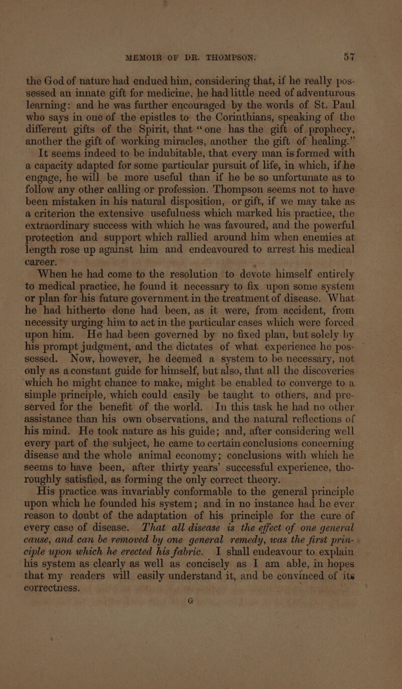 the God of nature had endued him, considering that, if he really pos- sessed an innate gift for medicine, he had little need of adventurous learning: and he was further encouraged by the words of St. Paul who says in one of the epistles to the Corinthians, speaking of the different gifts of the Spirit, that ‘‘one has the gift of. prophecy, another the gift of working miracles, another the gift of healing.” It seems indeed to be indubitable, that every man is formed with a capacity adapted for some particular pursuit of life, in which, if he engage, he will be more useful than if he be so unfortunate as to follow any other calling or profession. Thompson seems not to have been mistaken in his natural disposition, or gift, if we may take as a criterion the extensive usefulness which marked his practice, the extraordinary success with which he was favoured, and the powerful protection and support which rallied around him when eneniies at length rose up against him and endeavoured to arrest his medical career. When he had come to the resolution to devote himself entirely to medical practice, he found it necessary to fix upon some system or plan for his future government in the treatment of disease. What he had hitherto done had been, as it were, from accident, from necessity urging him to act in the particular cases which were forced upon him. He had been governed by no fixed plan, but solely by his prompt judgment, and the dictates of what experience he pos- — sessed. Now, however, he deemed a system to be necessary, not only as aconstant guide for himself, but also, that all the discoveries which he might chance to make; might be enabled to converge to a simple principle, which could easily be taught to others, and pre- served for the benefit of the world. In this task he had no other assistance than his own observations, and the natural reflections of his mind. He took nature as his guide; and, after considering well every part of the subject, he came to certain conclusions concerning disease and the whole animal economy; conclusions with which he seems to have been, after thirty years’ successful experience, tho- roughly satisfied, as forming the only correct theory. His practice was invariably conformable to the general principle upon which he founded his system; and in no instance had he ever reason to doubt of the adaptation of his principle for the cure of every case of disease. That all disease is the effect of one general cause, and can be removed by one general remedy, was the first prin- ciple upon which he erected his fabric. I shall endeavour to explain. his system as clearly as well as concisely as I am able, in hopes that my readers will easily understand it, and be convinced of its correctness. G