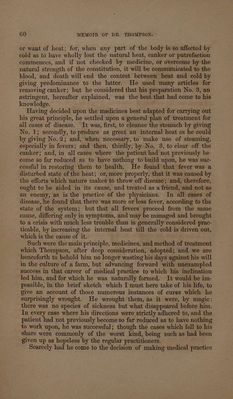 or want of heat; for, when any part of the body is so affected by cold as to have wholly lost the natural heat, canker or putrefaction commences, and if not checked by medicine, or overcome by the natural strength of the constitution, it will be communicated to the blood, and death will end the contest between heat and cold by giving predominance to the latter. He used many articles for removing canker; but he considered that his preparation No. 3, an astringent, hereafter explained, was the best that had come to his knowledge. Having decided upon the medicines best adapted for carrying out his great principle, he settled upon a general plan of treatment for all cases of disease. It was, first, to cleanse the stomach by giving No. 1; secondly, to produce as great an internal heat as he could by giving No. 2; and, when necessary, to make use of steaming, especially in fevers; and then, thirdly, by No. 3, to clear off the canker; and, in all cases where the patient had not previously be- come so far reduced as to have nothing to build upon, he was suc- cessful in restoring them to health. He found that fever was a disturbed state of the heat; or, more properly, that it was caused by the efforts which nature makes to throw off disease; and, therefore, ought to be aided in its cause, and treated as a friend, and not as an enemy, as is the practice of the physicians. In all cases of disease, he found that there was more or less fever, according to the state of the system; but that all fevers proceed from the same cause, differing only in symptoms, and may be managed and brought to a crisis with much less trouble than is generally considered prac- ticable, by increasing the internal heat till the cold is driven out, which is the cause of it. Such were the main principle, medicines, and method of treatment which Thompson, after deep consideration, adopted; and we are henceforth to behold him no longer wasting his days against his will in the culture of a farm, but advancing forward with unexampled success in that career of medical practice to which his inclination led him, and for which he was naturally formed. It would be im- possible, in the brief sketch which I must here take of his life, to give an account of those numerous instances of cures which he surprisingly wrought. He wrought them, as it were, by magic: there was no species of sickness but what disappeared before him. In every case where his directions were strictly adhered to, and the patient had not previously become so far reduced as to have nothing to work upon, he was successful; though the cases which fell to his share were commonly of the worst kind, being such as had been given up as hopeless by the regular practitioners. Scarcely had he come to the decision of making medical practice