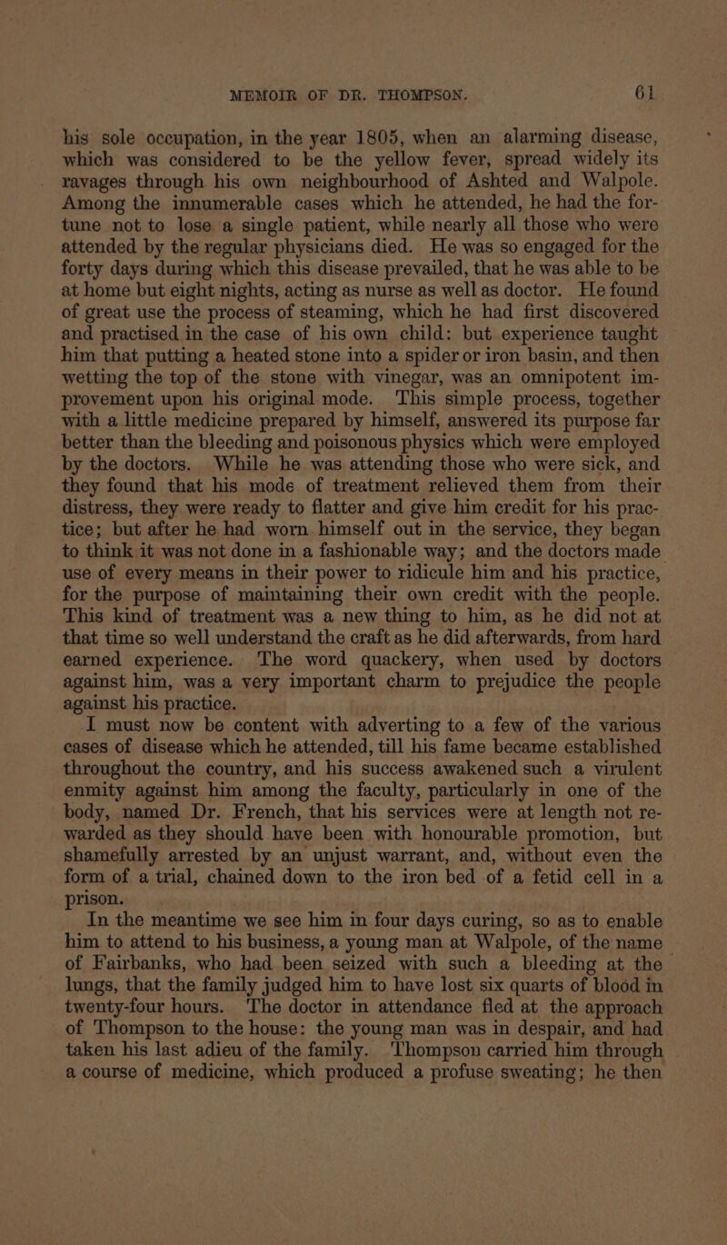 his sole occupation, in the year 1805, when an alarming disease, which was considered to be the yellow fever, spread widely its ravages through his own neighbourhood of Ashted and Walpole. Among the innumerable cases which he attended, he had the for- tune not to lose a single patient, while nearly all those who were attended by the regular physicians died. He was so engaged for the forty days during which this disease prevailed, that he was able to be at home but eight nights, acting as nurse as well as doctor. He found of great use the process of steaming, which he had first discovered and practised in the case of his own child: but experience taught him that putting a heated stone into a spider or iron basin, and then wetting the top of the stone with vinegar, was an omnipotent 1m- provement upon his original mode. ‘This simple process, together with a little medicine prepared by himself, answered its purpose far better than the bleeding and poisonous physics which were employed by the doctors. While he was attending those who were sick, and they found that his mode of treatment relieved them from their distress, they were ready to flatter and give him credit for his prac- tice; but after he had worn. himself out in the service, they began to think it was not done in a fashionable way; and the doctors made use of every means in their power to ridicule him and his practice, for the purpose of maintaining their own credit with the people. This kind of treatment was a new thing to him, as he did not at that time so well understand the craft as he did afterwards, from hard earned experience. ‘The word quackery, when used by doctors against him, was a very important charm to prejudice the peony against his practice. I must now be content with adverting to a few of the various cases of disease which he attended, till his fame became established throughout the country, and his success awakened such a virulent enmity against him among the faculty, particularly in one of the body, named Dr. French, that his services were at length not re- warded as they should have been with honourable promotion, but shamefully arrested by an unjust warrant, and, without even the form of a trial, chained down to the iron bed of a fetid cell in a prison. In the meantime we see him in four days curing, so as to enable him to attend to his business, a young man at Walpole, of the name of Fairbanks, who had been seized with such a bleeding at the lungs, that the family judged him to have lost six quarts of blood in twenty-four hours. The doctor in attendance fled at the approach of Thompson to the house: the young man was in despair, and had taken his last adieu of the family. Thompson carried him through a course of medicine, which produced a profuse sweating; he then
