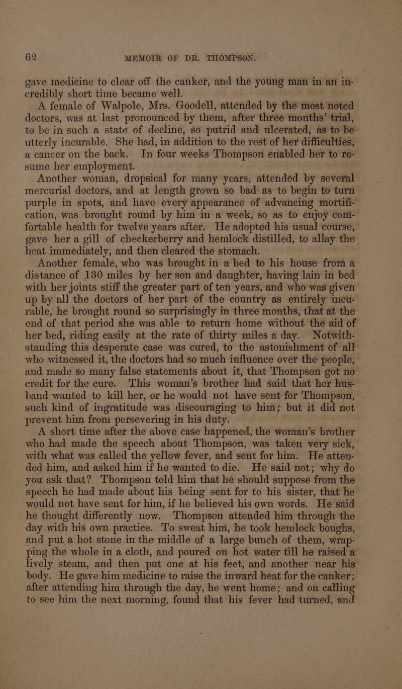gave medicine to clear off the canker, and the young man im an in- cay short time became well. A female of Walpole, Mrs. Goodell, attended by the most noted doctors, was at last pronounced by them, after three months’ trial, to be in such a state of decline, so putrid and ulcerated, as to be utterly incurable. She had, in addition to the rest of her difficulties, a cancer on the back. In four weeks Thompson enabled her to re- sume her employment. Another woman, dropsical for many years, attended by several mercurial doctors, and at length grown so bad as to begin to turn purple in spots, and have every appearance of advancing mortifi- cation, was brought round by him in a week, so as to enjoy com- fortable health for twelve years after. He adopted his usual course, gave her a gill of checkerberry and hemlock distilled, to allay the heat immediately, and then cleared the stomach. Another female, who was brought in a bed to his house from a distance of 130 miles by her son and daughter, having lain in bed with her joints stiff the greater part of ten years, and who was given up by all the doctors of her part of the country as entirely incu- rable, he brought round so surprisingly in three months, that at the end of that period she was able to return home without the aid of her bed, riding easily at the rate of thirty miles a day. Notwith- standing this desperate case was cured, to the astonishment of all who witnessed it, the doctors had so much influence over the people, and made so many false statements about it, that Thompson got no credit for the cure. This woman’s brother had said that her hus- band wanted to kill her, or he would not have sent for Thompson, such kind of ingratitude was discouraging to him; but it did not prevent him from persevering in his duty. A short time after the above case happened, the woman’s brother who had made the speech about Thompson, was taken very sick, with what was called the yellow fever, and sent for him. He atten- ded him, and asked him if he wanted to die. He said not; why do you ask that? Thompson told him that he should suppose from the speech he had made about his being sent for to his sister, that he would not have sent for him, if he believed his own words. He said he thought differently now. ‘Thompson attended him through the day with his own practice. To sweat him, he took hemlock boughs, and put a hot stone in the middle of a large bunch of them, wrap- ping the whole in a cloth, and poured on hot water till he raised a lively steam, and then put one at his feet, and another near hig body. He gave him medicine to raise the inward heat for the canker;. after attending him through the day, he went home; and on calling to see him the next morning, found that his fever had turned, and