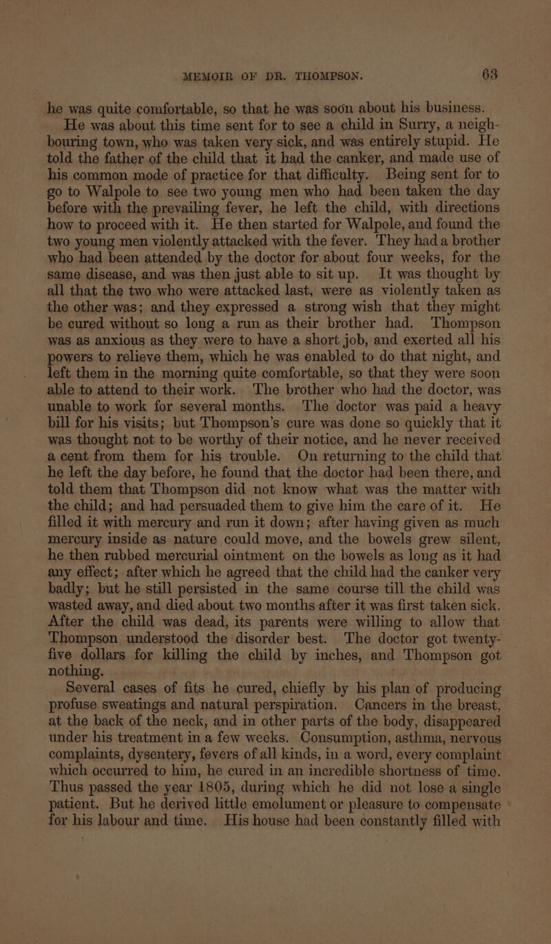 he was quite comfortable, so that he was soon about his business. He was about this time sent for to see a child in Surry, a neigh- bouring town, who was taken very sick, and was entirely stupid. He told the father of the child that it had the canker, and made use of his common mode of practice for that difficulty. Being sent for to go to Walpole to see two young men who had been taken the day before with the prevailing fever, he left the child, with directions how to proceed with it. He then started for Walpole, and found the two young men violently attacked with the fever. They had a brother who had been attended by the doctor for about four weeks, for the same disease, and was then just able to situp. It was thought by all that the two who were attacked last, were as violently taken as the other was; and they expressed a strong wish that they might be cured without so long a run as their brother had. Thompson was aS anxious as they were to have a short job, and exerted all his powers to relieve them, which he was enabled to do that night, and left them in the morning quite comfortable, so that they were soon able to attend to their work. The brother who had the doctor, was unable to work for several months. The doctor was paid a heavy bill for his visits; but Thompson’s cure was done so quickly that it was thought not to be worthy of their notice, and he never received a cent from them for his trouble. On returning to the child that he left the day before, he found that the doctor had been there, and told them that Thompson did not know what was the matter with the child; and had persuaded them to give him the care of it. He filled it with mercury and run it down; after having given as much mercury inside as nature could move, and the bowels grew silent, he then rubbed mercurial ointment on the bowels as long as it had any effect; after which he agreed that the child had the canker very badly; but he still persisted in the same course till the child was wasted away, and died about two months after it was first taken sick. After the child was dead, its parents were willing to allow that Thompson understood the disorder best. The doctor got twenty- five dollars for killing the child by inches, and Thompson got nothing. : Several cases of fits he cured, chiefly by his plan of producing profuse sweatings and natural perspiration. Cancers in the breast, at the back of the neck, and im other parts of the body, disappeared under his treatment in a few weeks. Consumption, asthma, nervous complaints, dysentery, fevers of all kinds, in a word, every complaint which occurred to him, he cured in an incredible shortness of time. Thus passed the year 1805, during which he did not lose a single patient. But he derived little emolument or pleasure to compensate for his labour and time. His house had been constantly filled with