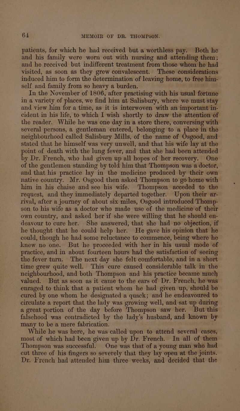 patients, for which he had received but a worthless pay. Both he and his family were worn out with nursing and attending them; and he received but indifferent treatment from those whom he had visited, as soon as they grew convalescent. These considerations induced him to form the determination of leaving home, to free him- self and family from so heavy a burden. In the November of 1806, after practising with his usual fortune in a variety of places, we find him at Salisbury, where we must stay and view him for a time, as it is interwoven with an important in- cident in his life, to which 1 wish shortly to draw the attention of the reader. While he was one day in a store there, conversing with several persons, a gentleman entered, belonging to a place in the neighbourhood called Salisbury Mills, of the name of Osgood, and stated that he himself was very unwell, and that his wife lay at the point of death with the lung fever, and that she had been attended by Dr. French, who had given up all hopes of her recovery. One of the gentlemen standing by told him that Thompson was a doctor, and that his practice lay in the medicine produced by their own native country. Mr. Osgood then asked Thompson to go home with him in his chaise and see his wife. Thompson acceded to the request, and they immediately departed together. Upon their ar- rival, after a journey of about six miles, Osgood introduced Thomp- son to his wife as a doctor who made use of the medicine of their own country, and asked her if she were willing that he should en- deavour to cure her. She answered, that she had no objection, if he thought that he could help her. He gave his opinion that he could, though he had some reluctance to commence, being where he knew no one. But he proceeded with her in his usual mode of practice, and in about fourteen hours had the satisfaction of seeing the fever turn. 'The next day she felt comfortable, and in a short time grew quite well. This cure caused considerable talk in the neighbourhood, and both Thompson and his practice became much valued. But as soon as it came to the ears of Dr. French, he was enraged to think that a patient whom he had given up, should be cured by one whom he designated a quack; and he endeavoured to circulate a report that the lady was growing well, and sat up during a great portion of the day before Thompson saw her. But this falsehood was contradicted by the lady’s husband, and known by many to be a mere fabrication. While he was here, he was called upon to attend several cases, most of which had been given up by Dr. French. In all of them Thompson was successful. One was that of a young man who had cut three of his fingers so severely that they lay open at the joints. Dr. French had attended him three weeks, and decided that the