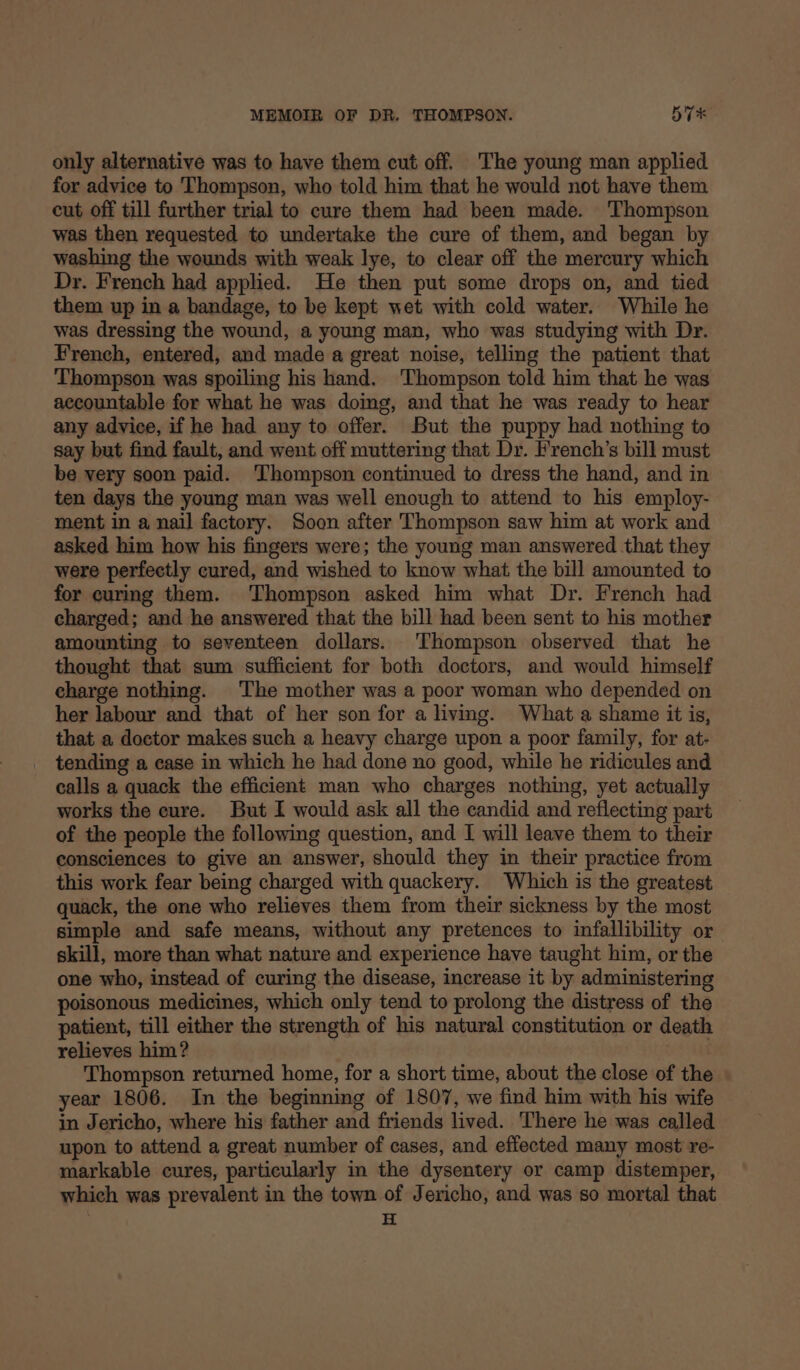 only alternative was to have them cut off. The young man applied for advice to Thompson, who told him that he would not have them cut off till further trial to cure them had been made. Thompson was then requested to undertake the cure of them, and began by washing the wounds with weak lye, to clear off the mercury which Dr. French had applied. He then put some drops on, and tied them up in a bandage, to be kept wet with cold water. While he was dressing the wound, a young man, who was studying with Dr. French, entered, and made a great noise, telling the patient that Thompson was spoiling his hand. Thompson told him that he was accountable for what he was doing, and that he was ready to hear any advice, if he had any to offer. But the puppy had nothing to say but find fault, and went off muttering that Dr. French’s bill must be very soon paid. ‘Thompson continued to dress the hand, and in ten days the young man was well enough to attend to his employ- ment in a nail factory. Soon after Thompson saw him at work and asked him how his fingers were; the young man answered that they were perfectly cured, and wished to know what the bill amounted to for curing them. Thompson asked him what Dr. French had charged; and he answered that the bill had been sent to his mother amounting to seventeen dollars. Thompson observed that he thought that sum sufficient for both doctors, and would himself charge nothing. The mother was a poor woman who depended on her labour and that of her son for a living. What a shame it is, that a doctor makes such a heavy charge upon a poor family, for at- tending a case in which he had done no good, while he ridicules and calls a quack the efficient man who charges nothing, yet actually works the cure. But I would ask all the candid and reflecting part of the people the following question, and I will leave them to their consciences to give an answer, should they in their practice from this work fear being charged with quackery. Which is the greatest quack, the one who relieves them from their sickness by the most simple and safe means, without any pretences to infallibility or skill, more than what nature and experience have taught him, or the one who, instead of curing the disease, increase it by administering poisonous medicines, which only tend to prolong the distress of the patient, till either the strength of his natural constitution or death relieves him? Thompson returned home, for a short time, about the close of the year 1806. In the beginning of 1807, we find him with his wife in Jericho, where his father and friends lived. There he was called upon to attend a great number of cases, and effected many most re- markable cures, particularly in the dysentery or camp distemper, which was prevalent in the town of Jericho, and was so mortal that | H