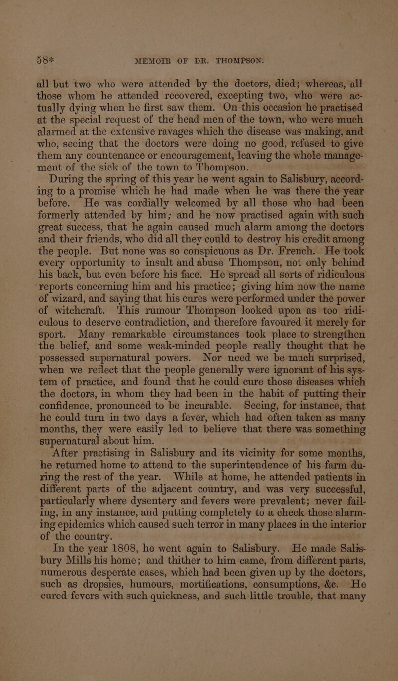 all but two who were attended by the doctors, died; whereas, all those whom he attended recovered, excepting two, who were ac- tually dying when he first saw them. On this occasion he practised © at the special request of the head men of the town, who were much alarmed at the extensive ravages which the disease was making, and who, seeing that the doctors were doing no good, refused to give them any countenance or encouragement, leaving the whole — ment of the sick of the town to Thompson. During the spring of this year he went again to Saliwtiar: seed: ing to a promise which he had made when he was there the year before. He was cordially welcomed by all those who had been formerly attended by him; and he now practised again with such great success, that he again caused much alarm among the doctors and their friends, who did all they could to destroy his credit among the people. But none was so conspicuous as Dr. French. He took every opportunity to insult and abuse Thompson, not only behind his back, but even before his face. He spread all sorts of ridiculous reports concerning him and his practice; giving him now the name of wizard, and saying that his cures were performed under the power of witchcraft. This rumour Thompson looked upon as too ridi- culous to deserve contradiction, and therefore favoured it merely for sport. Many remarkable circumstances took place to strengthen the belief, and some weak-minded people really thought that he possessed supernatural powers. Nor need we be much surprised, when we reflect that the people generally were ignorant of his sys- tem of practice, and found that he could cure those diseases which the doctors, in whom they had been in the habit of putting their confidence, pronounced to be incurable. Seeing, for instance, that he could turn in two days a fever, which had often taken as many months, they were easily led to believe that there was Morten: sos supernatural about him. After practising in Salisbury and its vicinity for some months, he returned home to attend to the superintendence of his farm du- ring the rest of the year. While at home, he attended patients in different parts of the adjacent country, and was very successful, particularly where dysentery and fevers were prevalent; never fail- ing, in any instance, and putting completely to a check those alarm- ing epidemics which caused such terror in many places in the interior of the count In the year 1808, he went again to Salisbury. He made Salis- bury Mills his home; and thither to him came, from different parts, numerous desperate cases, which had been given up by the doctors, such as dropsies, humours, mortifications, consumptions, &amp;c. He cured fevers with such quickness, and such little trouble, that many