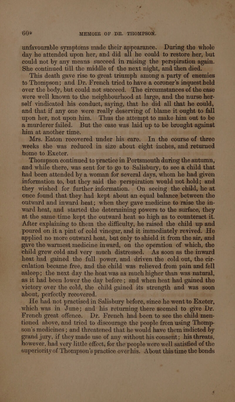 unfavourable symptoms made their appearance. During the whole day he attended upon her, and did all he could to restore her, but could not by any means succeed in raising the perspiration again. She continued till the middle of the next night, and then died. This death gave rise to great triumph among a party of enemies to Thompson; and Dr. French tried to have a coroner’s inquest held over the body, but could not succeed. The circumstances of the case were well known to the neighbourhood at large, and the nurse her- self vindicated his conduct, saying, that he did all that he could, and that if any one were really deserving of blame it ought to fall upon her, not upon him. Thus the attempt to make him out to be a murderer failed. But the case was laid up to be brought against him at another time. Mrs. Haton recovered under his care. In the course of three weeks she was reduced in size about eight inches, and returned home to Hxeter. Thompson continued to practice in Portsmouth during the autumn, and while there, was sent for to go to Salisbury, to see a child that had been attended by a woman for several days, whom he had given information to, but they said the perspiration would not hold; and they wished for further information. On seeing the child, he at once found that they had kept about an equal balance between the outward and inward heat; when they gave medicine to raise the in- ward heat, and started the determining powers to the surface, they at the same time kept the outward heat so high as to counteract it. After explaining to them the difficulty, he raised the child up and poured on it a pint of cold vinegar, and it immediately revived. He applied no more outward heat, but only to shield it from the air, and gave the warmest medicine inward, on the operation of which, the child grew cold and very much distressed. As soon as the inward heat had gained the full power, and driven the cold out, the cir- enlation became free, and the child was. relieved from pain and fell asleep; the next day the heat was as much higher than was natural, as it had been lower the day before; and when heat had gained the victory over the cold, the child gained its strength and was soon about, perfectly recovered. rae He had not practised in Salisbury before, since he went to Exeter, which was in June; and his returning there seemed to give Dr. French great offence. Dr. French had been to see the child men- tioned above, and tried to discourage the people from using Thomp- son’s medicines ; and threatened that he would have them indicted by grand jury, if they made use of any without his consent; his threats, however, had very little effect, for the people were well satisfied of the superiority of Thompson’s practice over his. About thistime the bonds