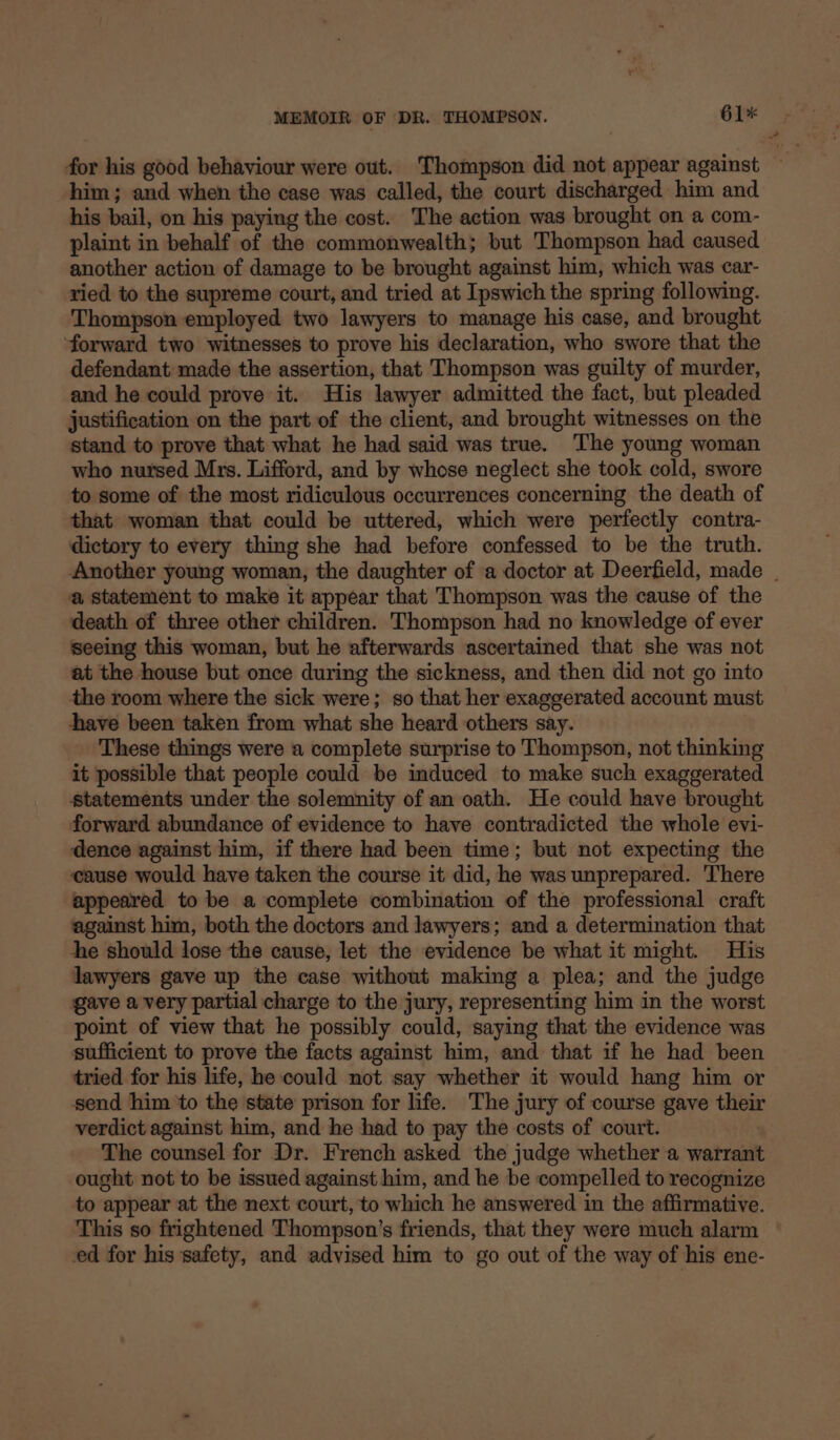 him; and when the case was called, the court discharged him and his bail, on his paying the cost. The action was brought on a com- plaint in behalf of the commonwealth; but Thompson had caused another action of damage to be brought against him, which was car- ried to the supreme court, and tried at Ipswich the spring following. Thompson employed two lawyers to manage his case, and brought ‘forward two witnesses to prove his declaration, who swore that the defendant made the assertion, that Thompson was guilty of murder, and he could prove it. His lawyer admitted the fact, but pleaded justification on the part of the client, and brought witnesses on the stand to prove that what he had said was true. The young woman who nursed Mrs. Lifford, and by whose neglect she took cold, swore to some of the most ridiculous occurrences concerning the death of that woman that could be uttered, which were perfectly contra- dictory to every thing she had before confessed to be the truth. Another young woman, the daughter of a doctor at Deerfield, made | a statement to make it appear that Thompson was the cause of the death of three other children. Thompson had no knowledge of ever seeing this woman, but he afterwards ascertained that she was not at the house but once during the sickness, and then did not go into the room where the sick were; so that her exaggerated account must have been taken from what she heard others say. These things were a complete surprise to Thompson, not thinking it possible that people could be induced to make such exaggerated Statements under the solemnity of an oath. He could have brought forward abundance of evidence to have contradicted the whole evi- dence against him, if there had been time; but not expecting the cause would have taken the course it did, he was unprepared. There appeared to be a complete combination of the professional craft against him, both the doctors and lawyers; and a determination that he should lose the cause, let the evidence be what it might. His lawyers gave up the case without making a plea; and the judge gave a very partial charge to the jury, representing him in the worst point of view that he possibly could, saying that the evidence was sufficient to prove the facts against him, and that if he had been tried for his life, he could not say whether it would hang him or send him to the state prison for life. The jury of course gave their verdict against him, and he had to pay the costs of court. The counsel for Dr. French asked the judge whether a warrant ought not to be issued against him, and he be compelled to recognize to appear at the next court, to which he answered in the affirmative. This so frightened Thompson’s friends, that they were much alarm ed for his safety, and advised him to go out of the way of his ene-