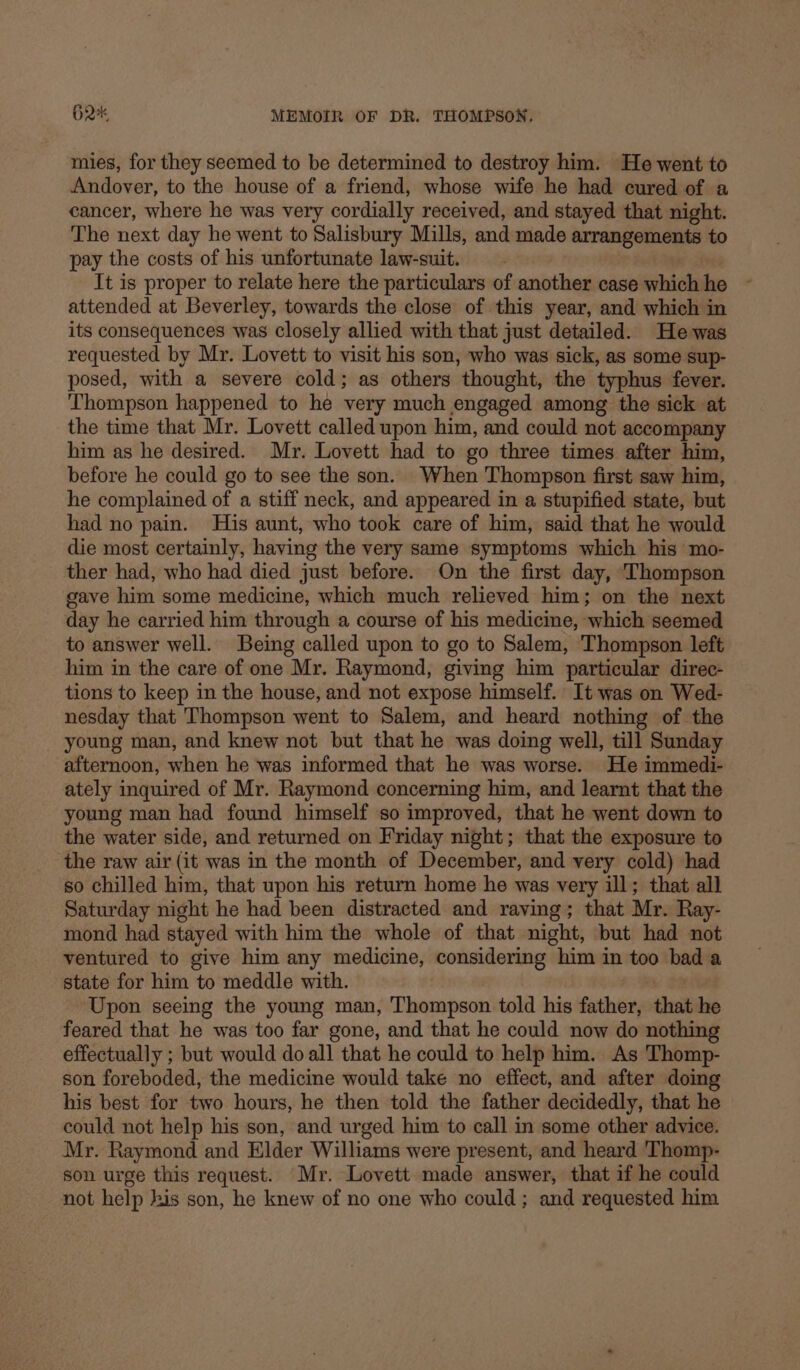 mies, for they seemed to be determined to destroy him. He went to Andover, to the house of a friend, whose wife he had cured of a cancer, where he was very cordially received, and stayed that night. The next day he went to Salisbury Mills, and made a to pay the costs of his unfortunate law-suit. It is proper to relate here the particulars of another case whol he * attended at Beverley, towards the close of this year, and which in its consequences was closely allied with that just detailed. He was requested by Mr. Lovett to visit his son, who was sick, as some sup- posed, with a severe cold; as others thought, the typhus fever. Thompson happened to he very much engaged among the sick at the time that Mr. Lovett called upon him, and could not accompany him as he desired. Mr. Lovett had to go three times after him, before he could go to see the son. When Thompson first saw him, he complained of a stiff neck, and appeared in a stupified state, but had no pain. His aunt, who took care of him, said that he would die most certainly, having the very same symptoms which his mo- ther had, who had died just before. On the first day, Thompson gave him some medicine, which much relieved him; on the next day he carried him through a course of his medicine, which seemed to answer well. Being called upon to go to Salem, Thompson left him in the care of one Mr. Raymond, giving him particular direc- tions to keep in the house, and not expose himself. It was on Wed- nesday that Thompson went to Salem, and heard nothing of the young man, and knew not but that he was doing well, till Sunday afternoon, when he was informed that he was worse. He immedi- ately inquired of Mr. Raymond concerning him, and learnt that the young man had found himself so improved, that he went down to the water side, and returned on Friday night; that the exposure to the raw air (it was in the month of December, and very cold) had so chilled him, that upon his return home he was very ill; that all Saturday night he had been distracted and raving; that Mr. Ray- mond had stayed with him the whole of that night, but had not ventured to give him any medicine, considering him in too bad a state for him to meddle with. Upon seeing the young man, Thompson told his father, that he feared that he was too far gone, and that he could now do nothing effectually ; but would do all that he could to help him. As Thomp- son foreboded, the medicine would take no effect, and after doing his best for two hours, he then told the father decidedly, that he could not help his son, and urged him to call in some other advice. Mr. Raymond and Elder Williams were present, and heard 'Thomp- son urge this request. Mr. Lovett made answer, that if he could not help kis son, he knew of no one who could ; and requested him