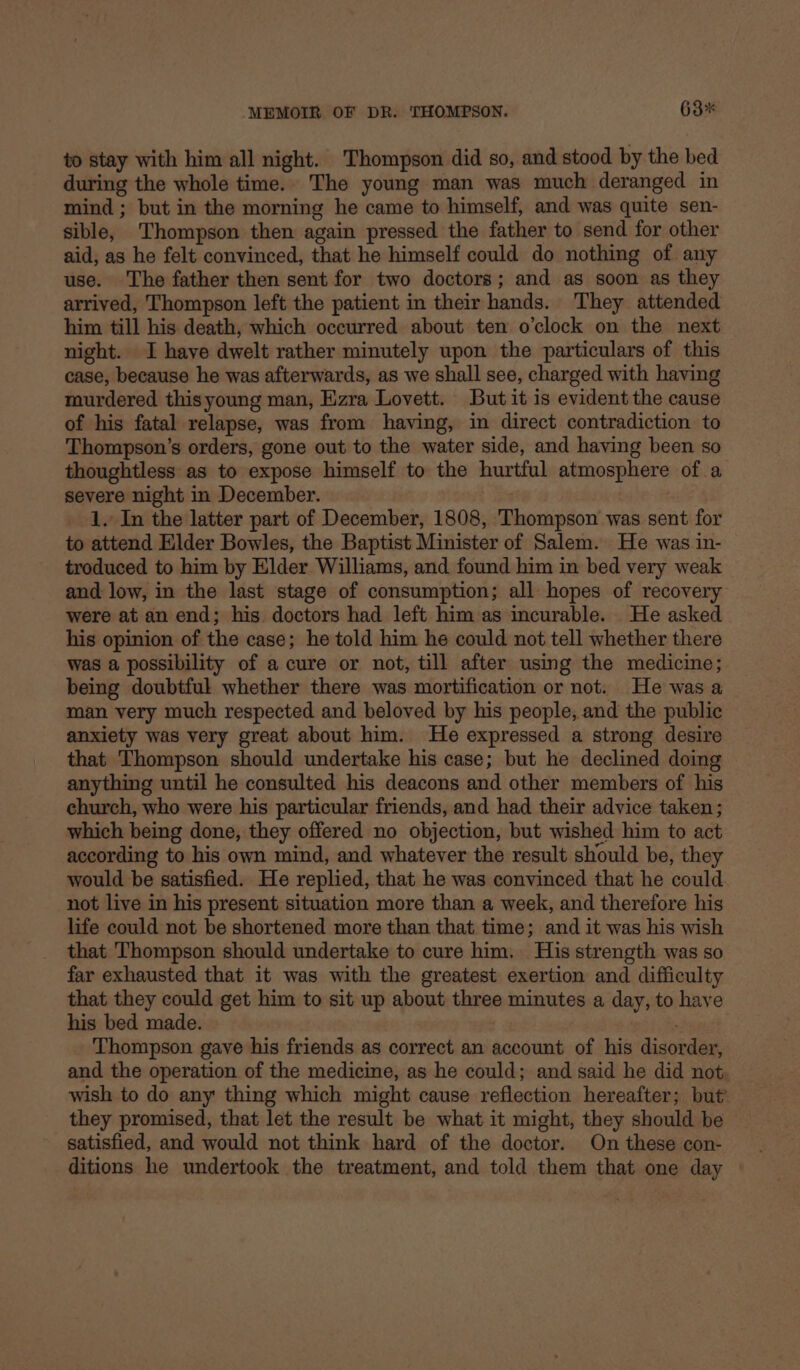 to stay with him all night. Thompson did so, and stood by the bed during the whole time.. The young man was much deranged in mind ; but in the morning he came to himself, and was quite sen- sible, Thompson then again pressed the father to send for other aid, as he felt convinced, that he himself could do nothing of any use. The father then sent for two doctors; and as soon as they arrived, Thompson left the patient in their hands. They attended him till his death, which occurred about ten o’clock on the next night. I have dwelt rather minutely upon the particulars of this case, because he was afterwards, as we shall see, charged with having murdered thisyoung man, Ezra Lovett. But it is evident the cause of his fatal relapse, was from having, in direct contradiction to Thompson’s orders, gone out to the water side, and having been so thoughtless as to expose himself to the hurtful atmosphere of a severe night in December. 1. In the latter part of December, 1808, Thompson was sent for to attend Elder Bowles, the Baptist Minister of Salem. He was in- troduced to him by Elder Williams, and found him in bed very weak and low, in the last stage of consumption; all hopes of recovery were at an end; his doctors had left him as incurable. He asked his opinion of the case; he told him he could not tell whether there was a possibility of a cure or not, till after using the medicine; being doubtful whether there was mortification or not. He was a man very much respected and beloved by his people, and the public anxiety was very great about him. He expressed a strong desire that Thompson should undertake his case; but he declined doing anything until he consulted his deacons and other members of his church, who were his particular friends, and had their advice taken; which being done, they offered no objection, but wished him to act according to his own mind, and whatever the result should be, they would be satisfied. He replied, that he was convinced that he could. not live in his present situation more than a week, and therefore his life could not be shortened more than that time; and it was his wish that Thompson should undertake to cure him. His strength was so far exhausted that it was with the greatest exertion and difficulty that they could get him to sit up about three minutes a day, to have his bed made. Thompson gave his friends as correct an account of his disorder, and the operation of the medicine, as he could; and said he did not wish to do any thing which might cause reflection hereafter; but’ they promised, that let the result be what it might, they should be satisfied, and would not think hard of the doctor. On these con- ditions he undertook the treatment, and told them that one day