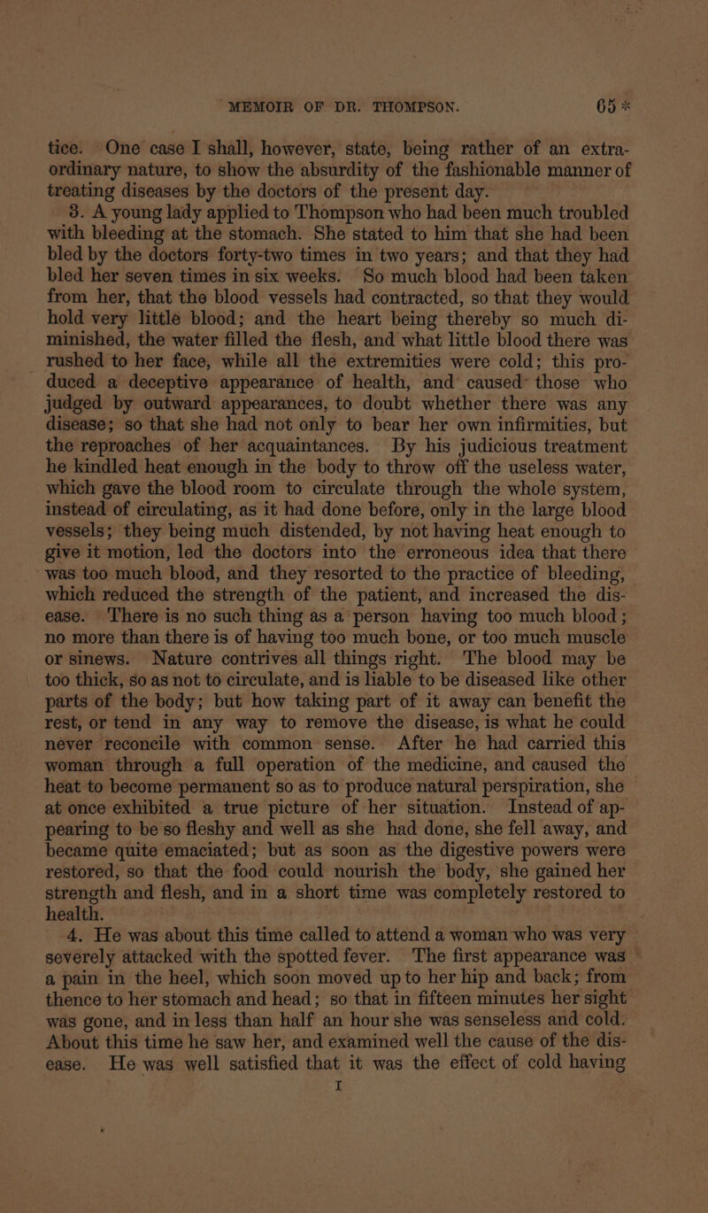 tice. One case I shall, however, state, being rather of an extra- ordinary nature, to show the absurdity of the fashionable manner of treating diseases by the doctors of the present day. 3. A young lady applied to Thompson who had been much troubled with bleeding at the stomach. She stated to him that she had been bled by the doctors forty-two times in two years; and that they had bled her seven times in six weeks. So much blood had been taken from her, that the blood vessels had contracted, so that they would hold very little blood; and the heart being thereby so much di- minished, the water filled the flesh, and what little blood there was _ rushed to her face, while all the extremities were cold; this pro- duced a deceptive appearance of health, and caused those who judged by outward appearances, to doubt whether there was any disease; so that she had not only to bear her own infirmities, but the reproaches of her acquaintances. By his judicious treatment he kindled heat enough in the body to throw off the useless water, which gave the blood room to circulate through the whole system, instead of circulating, as it had done before, only in the large blood vessels; they being much distended, by not having heat enough to give it motion, led the doctors into the erroneous idea that there was too much blood, and they resorted to the practice of bleeding, which reduced the strength of the patient, and increased the dis- ease. ‘There is no such thing as a person having too much blood ; no more than there is of having too much bone, or too much muscle or sinews. Nature contrives all things right. The blood may be | too thick, so as not to circulate, and is liable to be diseased like other parts of the body; but how taking part of it away can benefit the rest, or tend in any way to remove the disease, is what he could never reconcile with common sense. After he had carried this woman through a full operation of the medicine, and caused the heat to become permanent so as to produce natural perspiration, she — at once exhibited a true picture of her situation. Instead of ap- pearing to be so fleshy and well as she had done, she fell away, and became quite emaciated; but as soon as the digestive powers were restored, so that the food could nourish the body, she gained her strength and flesh, and in a short time was completely restored to health. 4. He was about this time called to attend a woman who was very severely attacked with the spotted fever. The first appearance was a pain in the heel, which soon moved up to her hip and back; from thence to her stomach and head; so that in fifteen minutes her sight was gone, and in less than half an hour she was senseless and cold. About this time he saw her, and examined well the cause of the dis- ease. He was well satisfied that it was the effect of cold having ;