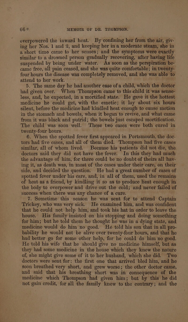 overpowered the inward heat. By confining her from the air, giv- ing her Nos. 1 and 2, and keeping her ina moderate steam, she in a short time came to her senses; and the symptoms were exactly similar to a drowned person gradually recovering, after having life suspended by being under water. As soon as the perspiration be- came free, all pain ceased, and she was quite comfortable; in twenty- four hours the disease was completely removed, and she was able to attend to her work. 5. The same day he had another case of a child, which the doctor had given over. When Thompson came to this child it was sense- less, and, he expected, in a mortified state. He gave it the hottest medicine he could get, with the emetic; it lay about six hours silent, before the medicine had kindled heat enough to cause motion in the stomach and bowels, when it began to revive, and what came from it was black and putrid; the bowels just escaped mortification. The child was soon well. These two cases were both cured in twenty-four hours. 6. When the spotted fever first appeared in Portsmouth, the doc- tors had five cases, and all of them died. Thompson had five cases similar, all of whom lived. Because his patients did not die, the doctors said they did not have the fever. In this they had much the advantage of him, for there could be no doubt of theirs all hav- ing it, as death was, in most of the cases under their care, on their side, and decided the question. He had a great number of cases of spotted fever under his care, and, in all of them, used the remains of heat as a friend, by kindling it so as to produce Heat enough in the body to overpower and drive out the cold; and never failed of success when there was any chance of a cure. 7. Sometime this season he was sent for to attend Captain Trickey, who was very sick. He examined him, and was confident that he could not help him, and took his hat in order to leave the house. His family insisted on his stopping and doing something for him; but he told them he thought he was in a dying state, and medicine would do him no good. He told his son that in all pro- bability he would not be alive over twenty-four hours, and that he had better go for some other help, for he could do him no good. He told his wife that he should give no medicine himself, but as they had some medicine in the house which they knew the nature of, she might give some of it to her husband, which she did. Two doctors were sent for: the first one that arrived bled him, and he soon breathed very short, and grew worse; the other doctor came, and said that his breathing short was in consequence of the medicine which Thompson had given him; but by this he did not gain credit, for all the family knew to the contrary; and the