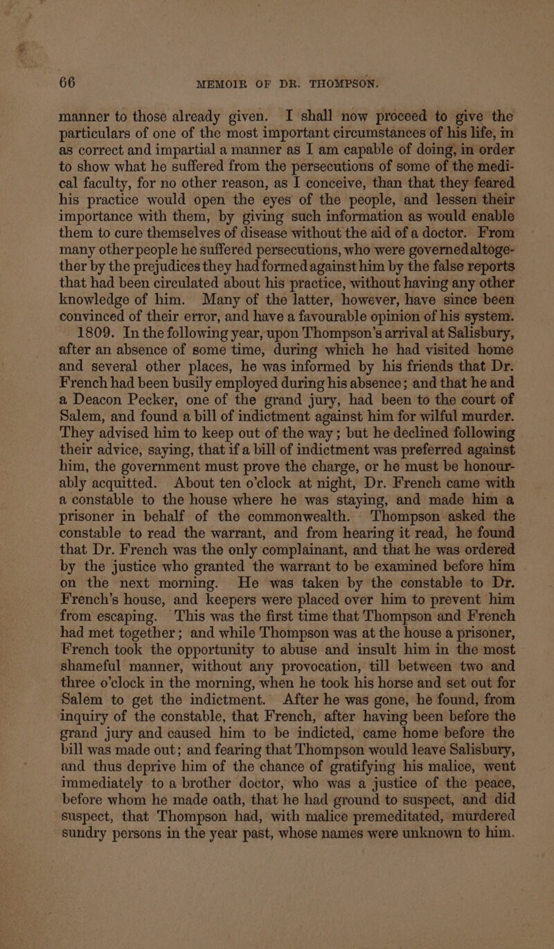 manner to those already given. I shall now proceed to give the particulars of one of the most important circumstances of his life, m as correct and impartial a manner as I am capable of doing, in order to show what he suffered from the persecutions of some of the medi- cal faculty, for no other reason, as I conceive, than that they feared his practice would open the eyes of the people, and lessen their importance with them, by giving such information as would enable them to cure themselves of disease without the aid of a doctor. From many other people he suffered persecutions, who were governedaltoge- ther by the prejudices they had formed against him by the false reports that had been circulated about his practice, without having any other knowledge of him. Many of the latter, however, have since been convinced of their error, and have a favourable opinion of his system. 1809. In the following year, upon Thompson’s arrival at Salisbury, after an absence of some time, during which he had visited home and several other places, he was informed by his friends that Dr. French had been busily employed during his absence; and that he and a Deacon Pecker, one of the grand jury, had been to the court of Salem, and found a bill of indictment against him for wilful murder. They advised him to keep out of the way; but he declined following their advice, saying, that if a bill of indictment was preferred against him, the government must prove the charge, or he must be honour- ably acquitted. About ten o'clock at night, Dr. French came with a constable to the house where he was staying, and made him a prisoner in behalf of the commonwealth. Thompson asked the constable to read the warrant, and from hearing it read, he found that Dr. French was the only complainant, and that he was ordered by the justice who granted the warrant to be examined before him on the next morning. He was taken by the constable to Dr. French’s house, and keepers were placed over him to prevent him from escaping. ‘This was the first time that Thompson and French had met together; and while Thompson was at the house a prisoner, French took the opportunity to abuse and insult him in the most shameful manner, without any provocation, till between two and three o’clock in the morning, when he took his horse and set out for Salem to get the indictment. After he was gone, he found, from inquiry of the constable, that French, after having been before the grand jury and caused him to be indicted, came home before the bill was made out; and fearing that Thompson would leave Salisbury, and thus deprive him of the chance of gratifying his malice, went immediately to a brother doctor, who was a justice of the peace, before whom he made oath, that he had ground to suspect, and did suspect, that Thompson had, with malice premeditated, murdered sundry persons in the year past, whose names were unknown to him.