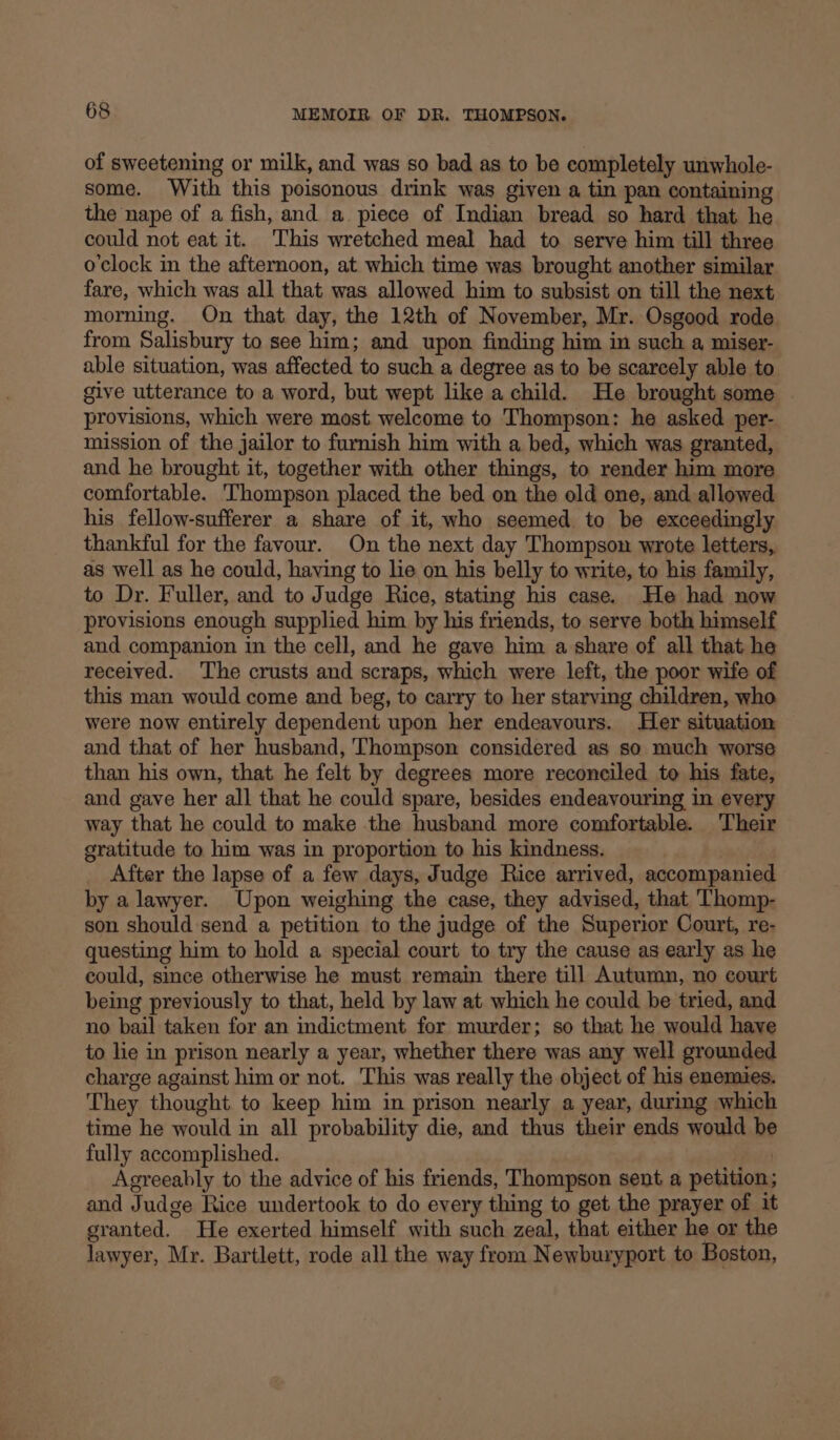 of sweetening or milk, and was so bad as to be completely unwhole- some. With this poisonous drink was given a tin pan containing the nape of a fish, and a. piece of Indian bread so hard that he could not eat it. ‘This wretched meal had to serve him till three o'clock in the afternoon, at which time was brought another similar fare, which was all that was allowed him to subsist on till the next morning. On that day, the 12th of November, Mr. Osgood rode from Salisbury to see him; and upon finding him in such a miser- able situation, was affected to such a degree as to be scarcely able to give utterance to a word, but wept like a child. He brought some provisions, which were most welcome to Thompson: he asked per- mission of the jailor to furnish him with a bed, which was granted, and he brought it, together with other things, to render him more comfortable. Thompson placed the bed on the old one, and allowed his fellow-sufferer a share of it, who seemed. to be exceedingly thankful for the favour. On the next day Thompson wrote letters, as well as he could, having to lie on his belly to write, to his family, to Dr. Fuller, and to Judge Rice, stating his case. He had now provisions enough supplied him by his friends, to serve both himself and companion in the cell, and he gave him a share of all that he received. The crusts and scraps, which were left, the poor wife of this man would come and beg, to carry to her starving children, who were now entirely dependent upon her endeayours. Her situation and that of her husband, Thompson considered as so much worse than his own, that he felt by degrees more reconciled to his fate, and gave her all that he could spare, besides endeavouring in every way that he could to make the husband more comfortable. Their gratitude to him was in proportion to his kindness. After the lapse of a few days, Judge Rice arrived, accompanied by a lawyer. Upon weighing the case, they advised, that Thomp- son should send a petition to the judge of the Superior Court, re- questing him to hold a special court to try the cause as early as he could, since otherwise he must remain there till Autumn, no court being previously to that, held by law at which he could be tried, and no bail taken for an indictment for murder; so that he would have to lie in prison nearly a year, whether there was any well grounded charge against him or not. This was really the object of his enemies. They thought to keep him in prison nearly a year, during which time he would in all probability die, and thus their ends would be fully accomplished. | Agreeably to the advice of his friends, Thompson sent a petition; and Judge Rice undertook to do every thing to get the prayer of it granted. He exerted himself with such zeal, that either he or the lawyer, Mr. Bartlett, rode all the way from Newburyport to Boston,