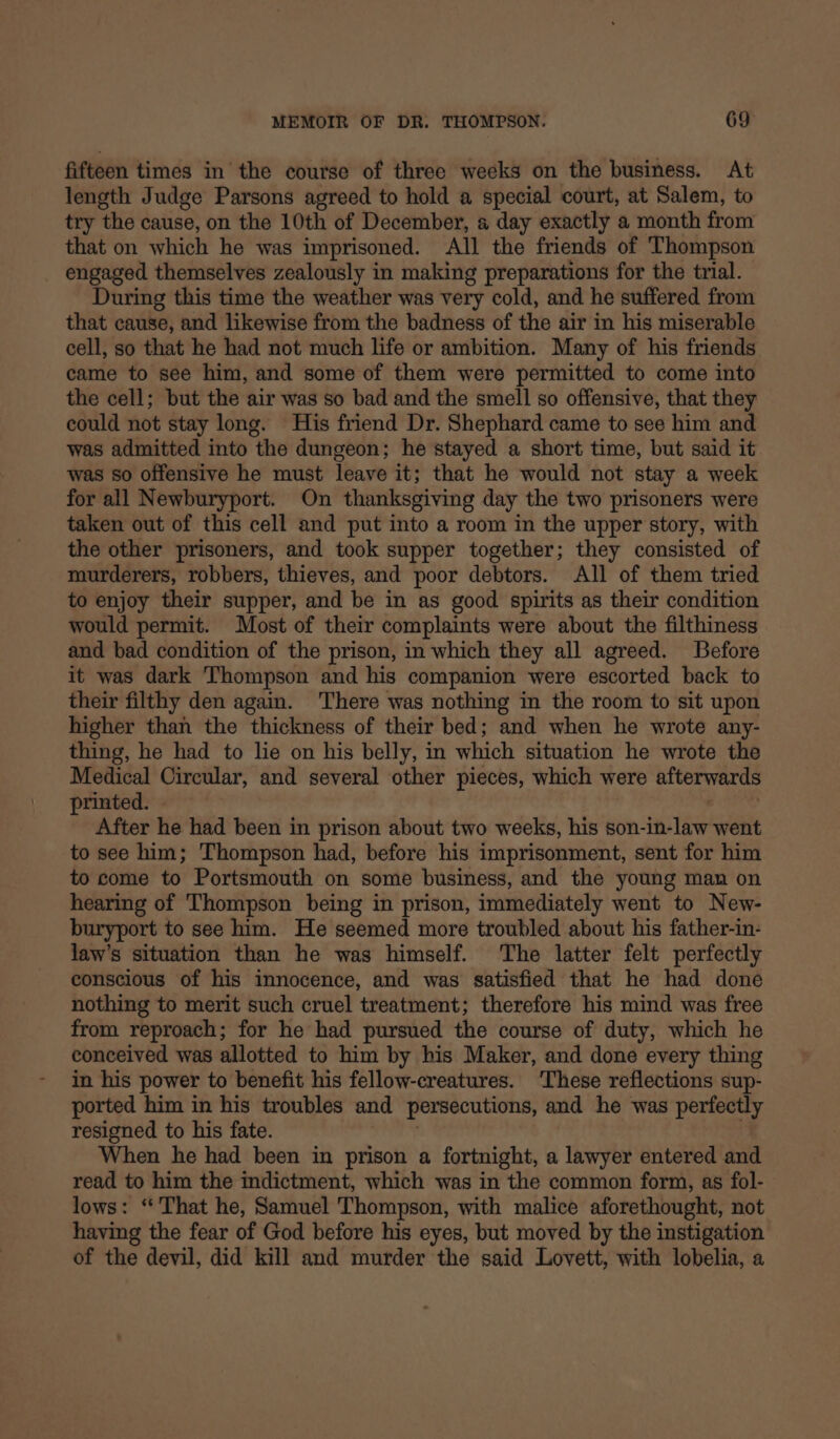 fifteen times in the course of three weeks on the business. At length Judge Parsons agreed to hold a special court, at Salem, to try the cause, on the 10th of December, « day exactly a month from that on which he was imprisoned. All the friends of Thompson engaged themselves zealously in making preparations for the trial. During this time the weather was very cold, and he suffered from that cause, and likewise from the badness of the air in his miserable cell, so that he had not much life or ambition. Many of his friends came to see him, and some of them were permitted to come into the cell; but the air was so bad and the smell so offensive, that they could not stay long. His friend Dr. Shephard came to see him and was admitted into the dungeon; he stayed a short time, but said it was so offensive he must leave it; that he would not stay a week for all Newburyport. On thanksgiving day the two prisoners were taken out of this cell and put into a room in the upper story, with the other prisoners, and took supper together; they consisted of murderers, robbers, thieves, and poor debtors. All of them tried to enjoy their supper, and be in as good spirits as their condition would permit. Most of their complaints were about the filthiness and bad condition of the prison, in which they all agreed. Before it was dark Thompson and his companion were escorted back to their filthy den again. There was nothing in the room to sit upon higher than the thickness of their bed; and when he wrote any- thing, he had to lie on his belly, in which situation he wrote the Medical Circular, and several other pieces, which were afterwards printed. After he had been in prison about two weeks, his win HTT went to see him; Thompson had, before his imprisonment, sent for him to come to Portsmouth on some business, and the young man on hearing of Thompson being in prison, immediately went to New- buryport to see him. He seemed more troubled about his father-in- law’s situation than he was himself. The latter felt perfectly conscious of his innocence, and was satisfied that he had done nothing to merit such cruel treatment; therefore his mind was free from reproach; for he had pursued the course of duty, which he conceived was allotted to him by his Maker, and done every thing in his power to benefit his fellow-creatures. ‘These reflections sup- ported him in his troubles and persecutions, and he was perfectly resigned to his fate. When he had been in prison a fortnight, a lawyer entered and read to him the indictment, which was in the common form, as fol- lows: ‘That he, Samuel Thompson, with malice aforethought, not having the fear of God before his eyes, but moved by the instigation of the devil, did kill and murder the said Lovett, with lobelia, a