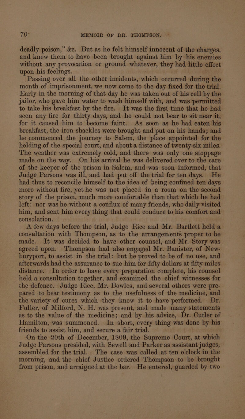 deadly poison,” &amp;c. But as ho felt himself innocent of the charges, and knew them to have been brought against him by his enemies without any provocation or ground whatever, they had little effect upon his feelings. Passing over all the other incidents, wwhigh occurred during the month of imprisonment, we now come to the day fixed for the trial. Karly in the morning of that day he was taken out of his cell by the jailor, who gave him water to wash himself with, and was permitted to take his breakfast by the fire. It was the first time that he had seen any fire for thirty days, and he could not bear to sit near it, for it caused him to become faint. As soon as he had eaten his breakfast, the iron shackles were brought and put on his hands; and he commenced the journey to Salem, the place appointed for the holding of the special court, and about a distance of twenty-six miles. The weather was extremely cold, and there was only one stoppage made on the way. On his arrival he was delivered over to the care of the keeper of the prison in Salem, and was soon informed, that Judge Parsons was ill, and had put off the trial for ten days. He had thus to reconcile himself to the idea of being confined ten days more without fire, yet he was not placed in a room on the second story of the prison, much more comfortable than that which he had left: nor was he withont a conflux of many friends, who daily visited him, and sent him every thing that could conduce to his comfort and consolation. A few days before the trial, Judge Rice and Mr. Bartlett held a consultation with Thompson, as to the arrangements proper to be made. It was decided to have other counsel, and Mr. Story was agreed upon. Thompson had also engaged Mr. Banister, of New- buryport, to assist in the trial: but he proved to be of no use, and afterwards had the assurance to sue him for fifty dollars at fifty miles distance. In order to have every preparation complete, his counsel held a consultation together, and examined the chief witnesses for the defence. Judge Rice, Mr. Bowles, and several others were pre- pared to bear testimony as to the usefulness of the medicine, and the variety of cures which they knew it to have performed. Dr. Fuller, of Milford, N. H. was present, and made many statements as to the value of the medicine; and by his advice, Dr. Cutler of Hamilton, was summoned. In short, every thing was done by his friends to assist him, and secure a fair trial. On the 20th of December, 1809, the Supreme Court, at which Judge Parsons presided, with Sewell and Parker as assistant judges, assembled for the trial. The case was called at ten o'clock in the morning, and the chief Justice ordered Thompson to be brought from prison, and arraigned at the bar. He entered, guarded by two