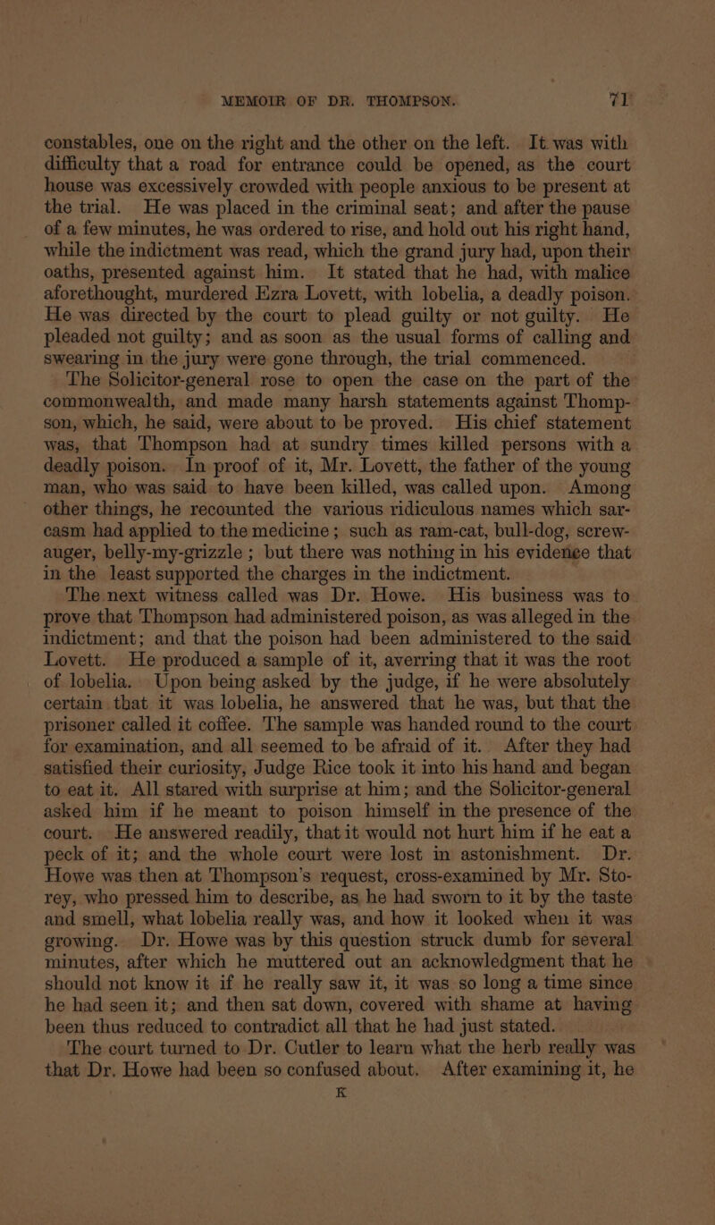 constables, one on the right and the other on the left. It was with difficulty that a road for entrance could be opened, as the court house was excessively crowded with people anxious to be present at the trial. He was placed in the criminal seat; and after the pause of a few minutes, he was ordered to rise, and ne out his right hand, while the indictment was read, which the grand jury had, upon their oaths, presented against him. It stated that he had, with malice aforethought, murdered Ezra Lovett, with lobelia, a deadly poison. He was directed by the court to plead guilty or not guilty. He pleaded not guilty; and as soon as the usual forms of calling and swearing in the jury were gone through, the trial commenced. The Solicitor-general rose to open the case on the part of the commonwealth, and made many harsh statements against Thomp- son, which, he said, were about to be proved. His chief statement was, that Thompson had at sundry times killed persons with a deadly poison. In proof of it, Mr. Lovett, the father of the young man, who was said to have been killed, was called upon. Among other things, he recounted the various ridiculous names which sar- casm had applied to the medicine; such as ram-cat, bull-dog, screw- auger, belly-my-grizzle ; but there was nothing in his evidenee that in the least supported the charges in the indictment. The next witness called was Dr. Howe. His business was to prove that Thompson had administered poison, as was alleged in the indictment; and that the poison had been administered to the said Lovett. He produced a sample of it, averring that it was the root _ of lobelia. Upon being asked by the judge, if he were absolutely certain that it was lobelia, he answered that he was, but that the prisoner called it coffee. The sample was handed round to the court for examination, and all seemed to be afraid of it. After they had satisfied their curiosity, Judge Rice took it into his hand and began to eat it. All stared with surprise at him; and the Solicitor-general asked him if he meant to poison himself in the presence of the court. He answered readily, that it would not hurt him if he eat a peck of it; and the whole court were lost in astonishment. Dr. Howe was then at Thompson’s request, cross-examined by Mr. Sto- rey, who pressed him to describe, as he had sworn to it by the taste and smell, what lobelia really was, and how it looked when it was growing. Dr. Howe was by this question struck dumb for several minutes, after which he muttered out an acknowledgment that he should not know it if he really saw it, it was so long a time since he had seen it; and then sat down, covered with shame at having been thus reduced to contradict all that he had just stated. The court turned to Dr. Cutler to learn what the herb really was that Dr. Howe had been so confused about. After examining it, he K