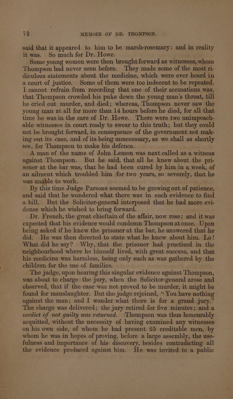 said that it appeared to him to be marsh-rosemary: and in reality it was. So much for Dr. Howe. Some young women were then brought forward as witnesses, whom ‘Thompson had never seen before. They made some of the most ri- diculous statements about the medicine, which were ever heard in a court of justice. Some of them were too indecent to be repeated. I cannot refrain from recording that one of their accusations was, that Thompson crowded his puke down the young man’s throat, till he cried out murder, and died; whereas, Thompson never saw the young man at all for more than 14 hours before he died, for all that time he was in the care of Dr. Howe. There were two unimpeach- able witnesses in court ready to swear to this truth; but they could not be brought forward, in consequence of the government not mak- ing out its case, and of its being unnecessary, as we shall as shortly see, for Thompson to make his defence. A man of the name of John Lemon was next called as a witness against Thompson. But he said, that all he knew about the pri- soner at the bar was, that he had been cured by him in a week, of an ailment which troubled him for two years, so severely, that he was unable to work. By this time Judge Parsons seemed to be growing out of patience, and said that he wondered what there was in such evidence to find a bill. But the Solicitor-general interposed that he had more evi- dence which he wished to bring forward. Dr. French, the great chieftain of the affair, now rose; and it was expected that his evidence would condemn Thompson at once. Upon being asked if he knew the prisoner at the bar, he answered that he did. He was then directed to state what he knew about him. Lo! What did he say? Why, that the prisoner had practised in the neighbourhood where he himself lived, with great success, and that his medicine was harmless, being only such as was gathered by the children for the use of families. . The judge, upon hearing this singular evidence against Thompson, was about to charge the jury, when the Solicitor-general arose and observed, that if the case was not proved to be murder, it might be found for manslaughter. But the judge rejoined, ‘‘ You have nothing against the man; and I wonder what there is for a grand jury.” The charge was delivered; the jury retired for five minutes; and a verdict of not guilty was returned. Thompson was thus honourably acquitted, without the necessity of having examined any witnesses on his own side, of whom he had present 25 creditable men, by whom he was in hopes of proving, before a large assembly, the use- fulness and importance of his discovery, besides contradicting all the evidence produced against him. He was invited to a public