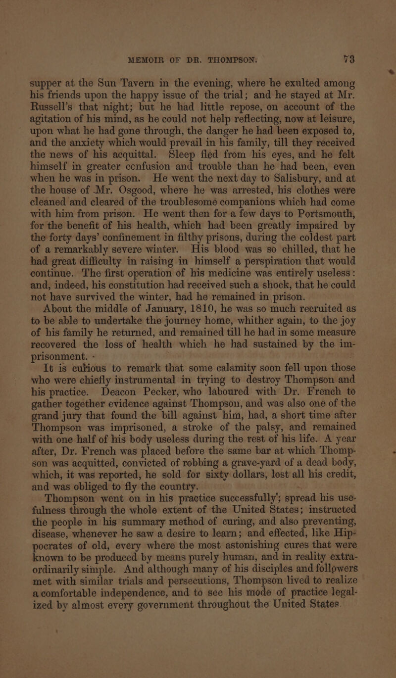 supper at the Sun Tavern in the evening, where he exulted among his friends upon the happy issue of the trial; and he stayed at Mr. Russell’s that night; but he had little repose, on account of the agitation of his mind, as he could not help reflecting, now at leisure, upon what he had gone through, the danger he had been exposed to, and the anxiety which would prevail in his family, till they received the news of his acquittal. Sleep fled from his eyes, and he felt himself in greater confusion and trouble than he had been, even when he was in prison. He went the next day to Salisbury, and at the house of Mr. Osgood, where he was arrested, his clothes were cleaned and cleared of the troublesomé companions which had come with him from prison. He went then for a few days to Portsmouth, for the benefit of his health, which had been greatly impaired by the forty days’ confinement in filthy prisons, during the coldest part of a remarkably severe winter. His blood was so chilled, that he had great difficulty in raising in himself a perspiration that would continue. The first operation of his medicine was entirely useless : and, indeed, his constitution had received such a shock, that he could not have survived the winter, had he remained in prison. About the middle of January, 1810, he was so much recruited as to be able to undertake the journey home, whither again, to the joy of his family he returned, and remained till he had in some measure recovered the loss of health which he had sustained by the im- prisonment. - , . It is curious to remark that some calamity soon fell upon those who were chiefly instrumental in trying to destroy Thompson and his practice. Deacon Pecker, who laboured with Dr. French to gather together evidence against Thompson, and was also one of the grand jury that found the bill against him, had, a short time after Thompson was imprisoned, a stroke of the palsy, and remained with one half of his body useless during the rest of his life. A year after, Dr. French was placed before the same bar at which Thomp- son was acquitted, convicted of robbing a grave-yard of a dead body, which, it was reported, he sold for sixty dollars, lost all his credit, and was obliged to fly the country. Thompson went on in his practice successfully’; spread his use- fulness through the whole extent of the United States; instructed the people in his summary method of curing, and also preventing, disease, whenever he saw a desire to learn; and effected, like Hip- pocrates of old, every where the most astonishing cures that were known to be produced by means purely human, and in reality extra- ordinarily simple. And although many of his disciples and followers met with similar trials and persecutions, Thompson lived to realize acomfortable independence, and to see his mode of practice legal- ized by almost every government throughout the United States.