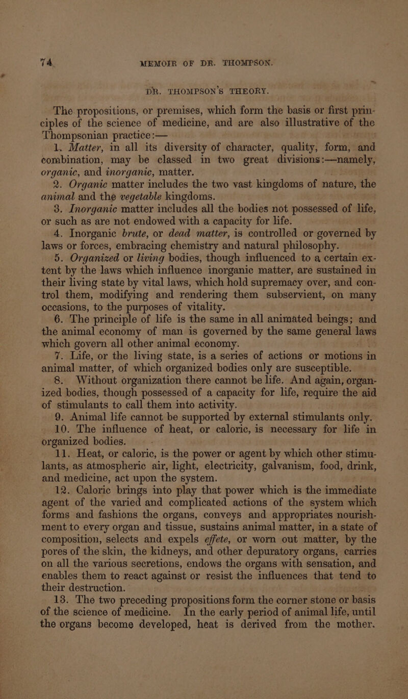DR. THOMPSON’S THEORY. The propositions, or premises, which form the basis or first prin- ciples of the science of medicine, and are also illustrative of the ‘Thompsonian practice :— 1. Matter, in all its diversity of character, quality, ort and combination, may be classed in two great divisions:—namely, organic, aed inorganic, matter. 2. Organic matter includes the two vast kingdoms of nature, the animal and the vegetable kingdoms. 3. Inorganic matter includes all the bodies not possessed of life, or such as are not endowed with a capacity for life. 4. Inorganic brute, or dead matter, is controlled or governed by laws or forces, embracing chemistry and natural philosophy. 5. Organized or living bodies, though influenced to a certain ex- tent by the laws which influence inorganic matter, are sustained in their living state by vital laws, which hold supremacy over, and con- trol them, modifying and rendering them subservient, on many occasions, to the purposes of vitality. 6. The principle of life is the same in all animated beings; and the animal economy of man is governed by the same general laws which govern all other animal economy. 7. Life, or the living state, is a series of actions or motions i in animal matter, of which organized bodies only are susceptible. 8. Without organization there cannot be life. And again, organ- ized bodies, though possessed of a capacity for life, require the aid of stimulants to call them into activity. 9. Animal life cannot be supported by external stimulants only. 10. The influence of heat, or caloric, is necessary for life in organized bodies. 11. Heat, or caloric, is the power or agent by which other stimu- lants, as atmospheric air, light, electricity, galvanism, food, drink, and medicine, act upon the system. 12. Caloric brings into play that power which is the icainolliges agent of the varied and complicated actions of the system which forms and fashions the organs, conveys and appropriates nourish- ment to every organ and tissue, sustains animal matter, in a state of composition, selects and expels effete, or worn out matter, by the pores of the skin, the kidneys, and other depuratory organs, carries on all the various secretions, endows the organs with sensation, and enables them to react against or resist the influences that tend to their destruction. 13. The two preceding propositions form the corner stone or Wheis of the science of medicine. In the early period of animal life, until the organs become developed, heat is derived from the mother.