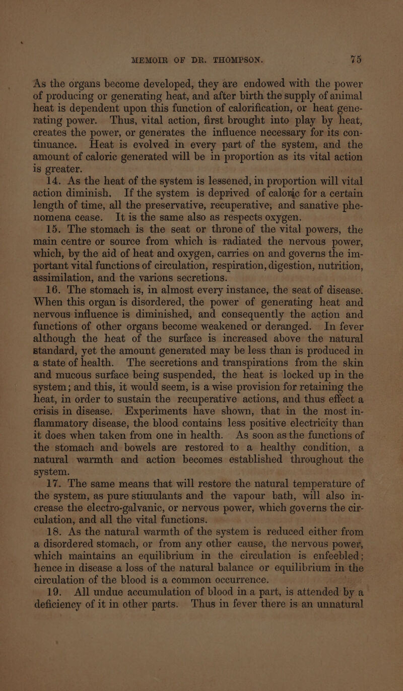 As the organs become developed, they are endowed with the power of producing or generating heat, and after birth the supply of animal heat is dependent upon this function of calorification, or heat gene- rating power. ‘Thus, vital action, first brought into play by heat, creates the power, or generates the influence necessary for its con- tinuance. Heat is evolved in every part of the system, and the amount of caloric generated will be in proportion as its vital action is greater. 14. As the heat of the system is lessened, in proportion will vital action diminish, Ifthe system is deprived of caloric for a certain length of time, all the preservative, recuperative, and sanative phe- nomena cease. It is the same also as respects oxygen. 15. The stomach is the seat or throne of the vital powers, the main centre or source from which is radiated the nervous power, which, by the aid of heat and oxygen, carries on and governs the im- portant vital functions of circulation, respiration, digestion, nutrition, assimilation, and the varions secretions. 16. The stomach is, in almost every instance, the seat of disease. When this organ is disordered, the power of generating heat and nervous influence is diminished, and consequently the action and functions of other organs become weakened or deranged. In fever although the heat of the surface is increased above the natural standard, yet the amount generated may be less than is produced in a state of health. The secretions and transpirations from the skin and mucous surface being suspended, the heat is locked up in the system ; and this, it would seem, is a wise provision for retaining the heat, in order to sustain the recuperative actions, and thus effect a crisis in disease. Experiments have shown, that in the most in- flammatory disease, the blood contains less positive electricity than it does when taken from one in health. As soon asthe functions of the stomach and bowels are restored to a healthy condition, a natural warmth and action becomes established throughout the system. 17. The same means that will restore the natural temperature of the system, as pure stimulants and the vapour bath, will also in- crease the electro-galvanic, or nervous power, which governs the cir- culation, and all the vital functions. 18. As the natural warmth of the system is reduced either from a disordered stomach, or from any other cause, the nervous power, which maintains an equilibrium in the circulation is enfeebled; hence in disease a loss of the natural balance or equilibrium i in the circulation of the blood is a common occurrence. 19. All undue accumulation of blood in a part, is attended by a deficiency of it in other parts. Thus in fever there is an unnatural