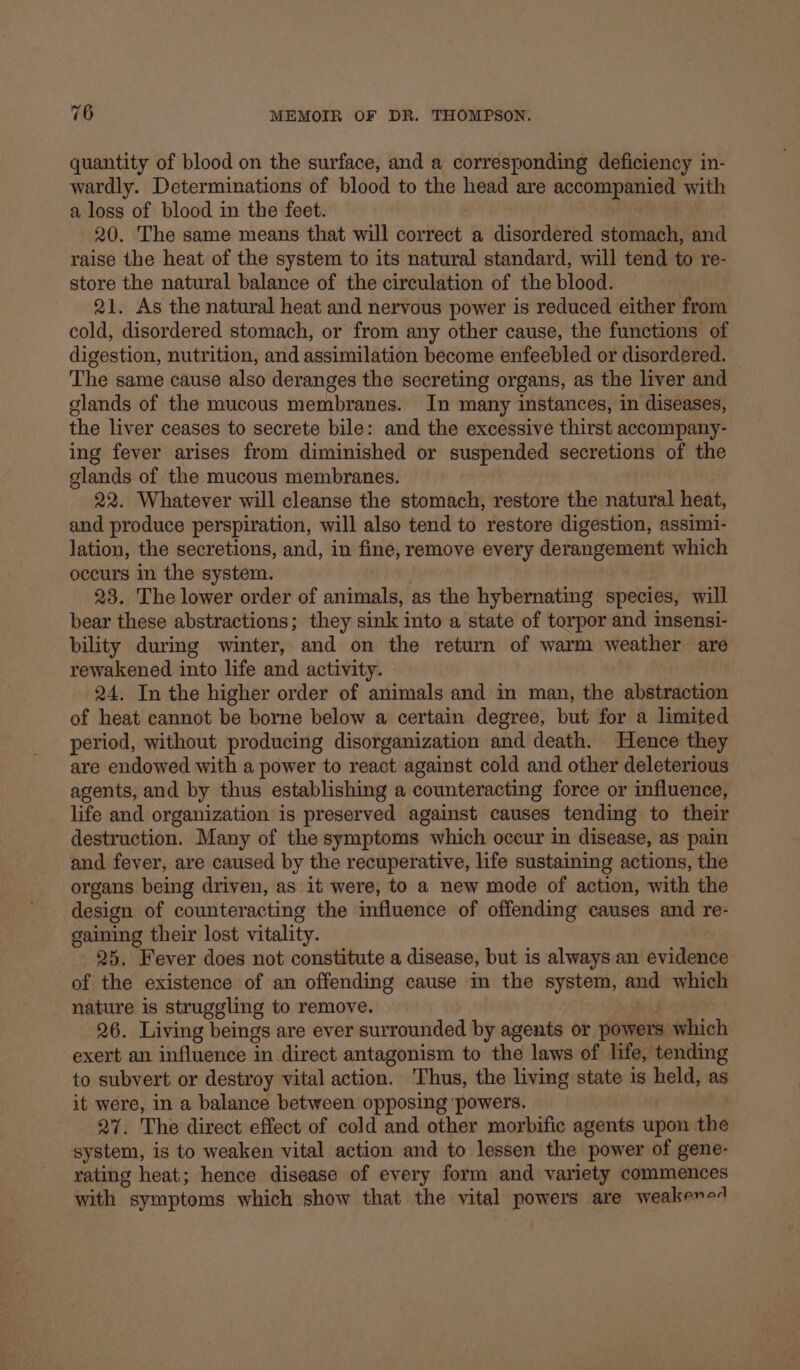 quantity of blood on the surface, and a corresponding deficiency in- wardly. Determinations of blood to the head are accompanied with a loss of blood in the feet. 20. The same means that will correct a disordered stomach, and raise the heat of the system to its natural standard, will tend to re- store the natural balance of the circulation of the blood. 21. As the natural heat and nervous power is reduced either from cold, disordered stomach, or from any other cause, the functions of digestion, nutrition, and assimilation become enfeebled or disordered. The same cause also deranges the secreting organs, as the liver and glands of the mucous membranes. In many instances, in diseases, the liver ceases to secrete bile: and the excessive thirst accompany- ing fever arises from diminished or suspended secretions of the glands of the mucous membranes. 22. Whatever will cleanse the stomach, restore the natural heat, and produce perspiration, will also tend to restore digestion, assimi- lation, the secretions, and, in fine, remove every derangement which occurs in the system. . 23. The lower order of animals, as the hybernating species, will bear these abstractions; they sink into a state of torpor and insensi- bility during winter, and on the return of warm weather are rewakened into life and activity. 24. In the higher order of animals and in man, the abstraction of heat cannot be borne below a certain degree, but for a limited period, without producing disorganization and death. Hence they are endowed with a power to react against cold and other deleterious agents, and by thus establishing a counteracting force or influence, life and organization is preserved against causes tending to their destruction. Many of the symptoms which occur in disease, as pain and fever, are caused by the recuperative, life sustaining actions, the organs being driven, as it were, to a new mode of action, with the design of counteracting the influence of offending causes and re- gaining their lost vitality. 25. Fever does not constitute a disease, but is always an evidence of the existence of an offending cause in the system, and which nature is struggling to remove. 26. Living beings are ever surrounded by agents or powers which exert an influence in direct antagonism to the laws of life, tending to subvert or destroy vital action. Thus, the living state is held, as it were, in a balance between opposing ‘powers. | 27. The direct effect of cold and other morbific agents upon the system, is to weaken vital action and to lessen the power of gene- rating heat; hence disease of every form and variety commences with symptoms which show that the vital powers are weakeno4