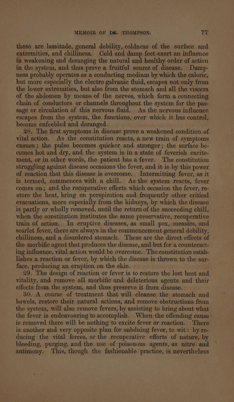these are lassitude, general debility, coldness of the surface and extremities, and chilliness. Cold and damp feet exert an influence in weakening and deranging the natural and healthy order of action in the system, and thus prove a fruitful source of disease. Damp- ness probably operates as a conducting medium by which the caloric, but more especially the electro galvanic fluid, escapes not only from the lower extremities, but also from the stomach and all the viscera of the abdomen by means of the nerves, which form a connecting chain of conductors or channels throughout the system for the pas- sage or circulation of this nervous fluid. As the nervous influence escapes from the system, the functions, over which it has control, become enfeebled and deranged. 28. The first symptoms in disease prove a weakened condition of vital action. As the constitution reacts, a new train of symptoms ensues ; the pulse becomes quicker and stronger; the surface be- comes hot and dry, and the system is in a state of feverish excite- ment, or in other words, the patient has a fever. The constitution struggling against disease occasions the fever, and it is by this power of reaction that this disease is overcome. Intermitting fever, as it is termed, commences with a chill. As the system reacts, fever comes on; and the recuperative efforts which occasion the fever, re- store the heat, bring on perspiration and frequently other critical evacuations, more especially from the kidneys, by which the disease is partly or wholly removed, until the return of the succeeding chill, when the constitution institutes the same preservative, recuperative train of action. In eruptive diseases, as small pox, measles, and scarlet fever, there are always in the commencement general debility, chilliness, and a disordered stomach. These are the direct effects of the morbific agent that produces the disease, and but for a counteract- ing influence, vital action would be overcome. The constitution estab- lishes a reaction or fever, by which the disease is thrown to the sur- face, producing an eruption on the skin. 29. The design of reaction or fever is to restore the lost heat and vitality, and remove all morbific and deleterious agents and their effects from the system, and thus preserve it from disease. 30. A course of treatment that will cleanse the stomach and bowels, restore their natural actions, and remove obstructions from the system, will also remove fevers, by assisting to bring about what the fever is endeavouring to accomplish. When the offending cause is removed there will be nothing to excite fever or reaction. There is another and very opposite plan for subduing fever, to wit: by re- ducing the vital forces, or the recuperative efforts of nature, by bleeding, purging, and the use of poisonous agents, as nitre and antimony. ‘This, though the fashionable practice, is nevertheless