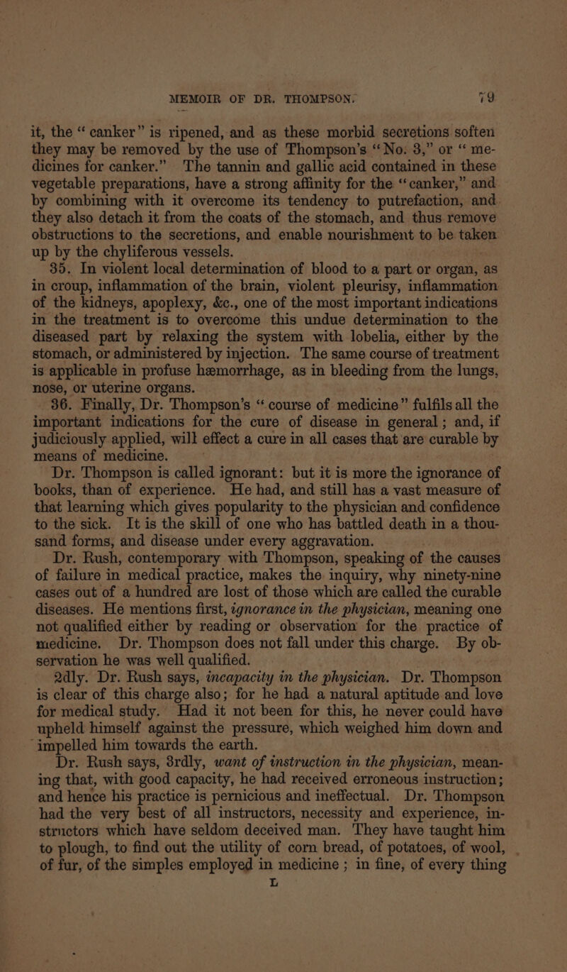it, the “ canker” is ripened, and as these morbid secretions soften they may be removed by the use of Thompson’s ‘‘No. 3,” or “ me- dicines for canker.” The tannin and gallic acid contained in these vegetable preparations, have a strong affinity for the ‘‘canker,” and by combining with it overcome its tendency to putrefaction, and. they also detach it from the coats of the stomach, and thus remove obstructions to the secretions, and enable nourishment to be taken up by the chyliferous vessels. 35. In violent local determination of blood to a part or organ, as in croup, inflammation of the brain, violent pleurisy, inflammation of the kidneys, apoplexy, &amp;c., one of the most important indications in the treatment is to overcome this undue determination to the diseased part by relaxing the system with lobelia, either by the stomach, or administered by injection. The same course of treatment is applicable in profuse hemorrhage, as in Leptin from the lungs, nose, or uterine organs. 36. Finally, Dr. Thompson’s “ course of sadicisesa fulfils all the important indications for the cure of disease in general ; and, if judiciously applied, will effect a cure in all cases that are curable by means of medicine. Dr. Thompson is called ignorant: but it is more the ignorance of books, than of experience. He had, and still has a vast measure of that learning which gives popularity to the physician and confidence to the sick. It is the skill of one who has battled death in a thou- sand forms, and disease under every aggravation. Dr. Rush, contemporary with ‘Thompson, speaking of the causes of failure in medical practice, makes the inquiry, why ninety-nine cases out of a hundred are lost of those which are called the curable diseases. He mentions first, ignorance in the physician, meaning one not qualified either by reading or observation for the practice of medicine. Dr. Thompson does not fall under this charge. By ob- servation he was well qualified. Qdly. Dr. Rush says, incapacity in the physician. Dr. Thompson is clear of this charge also; for he had a natural aptitude and love for medical study. Had it not been for this, he never could have upheld himself against the pressure, which weighed him down and ‘impelled him towards the earth. Dr. Rush says, 8rdly, want of instruction in the physician, mean- ing that, with good capacity, he had received erroneous instruction; and hence his practice is pernicious and ineffectual. Dr. Thompson had the very best of all instructors, necessity and experience, in- structors which have seldom deceived man. They have taught him to plough, to find out the utility of corn bread, of potatoes, of wool, . of fur, of the simples employed in medicine ; in fine, of every thing L