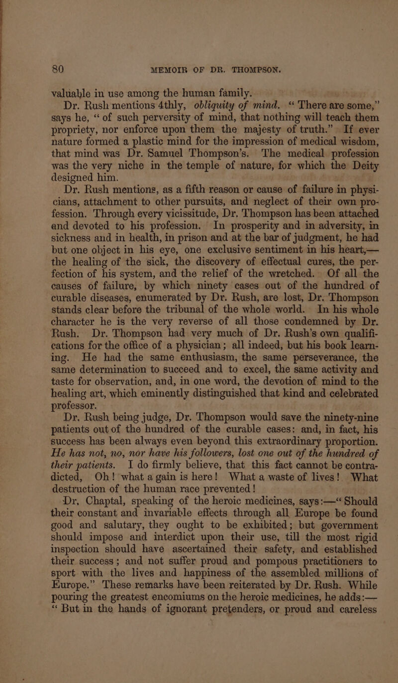 valuable in use among the human family. Siam Dr. Rush mentions 4thly, obliquity of mind. “ There are some,” says he, ‘‘ of such perversity of mind, that nothing will teach them propriety, nor enforce upon them the majesty of truth.” If ever nature formed a plastic mind for the impression of medical wisdom, that mind was Dr. Samuel Thompson’s. The medical profession was the very niche in the temple of nature, for which the Deity designed him. Dr. Rush mentions, as a fifth reason or cause of failure in physi- cians, attachment to other pursuits, and neglect of their own pro- fession. Through every vicissitude, Dr. Thompson has been attached and devoted to his profession. In prosperity and in adversity, in sickness and in health, in prison and at the bar of judgment, he had but one object in his eye, one exclusive sentiment in his heart,— the healing of the sick, the discovery of effectual cures, the per- fection of his system, and the relief of the wretched. Of all the causes of failure, by which ninety cases out of the hundred of curable diseases, enumerated by Dr. Rush, are lost, Dr. Thompson stands clear before the tribunal of the whole world. In his whole character he is the very reverse of all those condemned by Dr. Rush. Dr. Thompson had very much of Dr. Rush’s own qualifi- cations for the office of a physician; all indeed, but his book learn- ing. He had the same enthusiasm, the same perseverance, the same determination to succeed and to excel, the same activity and taste for observation, and, in one word, the devotion of mind to the healing art, which eminently distinguished that kind and celebrated professor. Dr. Rush being judge, Dr. Thompson would save the ninety-nine patients out of the hundred of the curable cases: and, in fact, his success has been always even beyond this extraordinary proportion. He has not, no, nor have his followers, lost one out of the hundred of their patients. 1 do firmly believe, that this fact cannot be contra- dicted, Oh! what again is here! What a waste of lives! What destruction of the human race prevented ! Dr, Chaptal, speaking of the heroic medicines, says:—“ Should their constant and invariable effects through all Europe be found good and salutary, they ought to be exhibited; but government should impose and interdict upon their use, till the most rigid inspection should have ascertained their safety, and established their success; and not suffer proud and pompous practitioners to sport with the lives and happiness of the assembled millions of Europe.” These remarks have been reiterated by Dr. Rush. While pouring the greatest encomiums on the heroic medicines, he adds:— ‘‘ But in the hands of ignorant pretenders, or proud and careless
