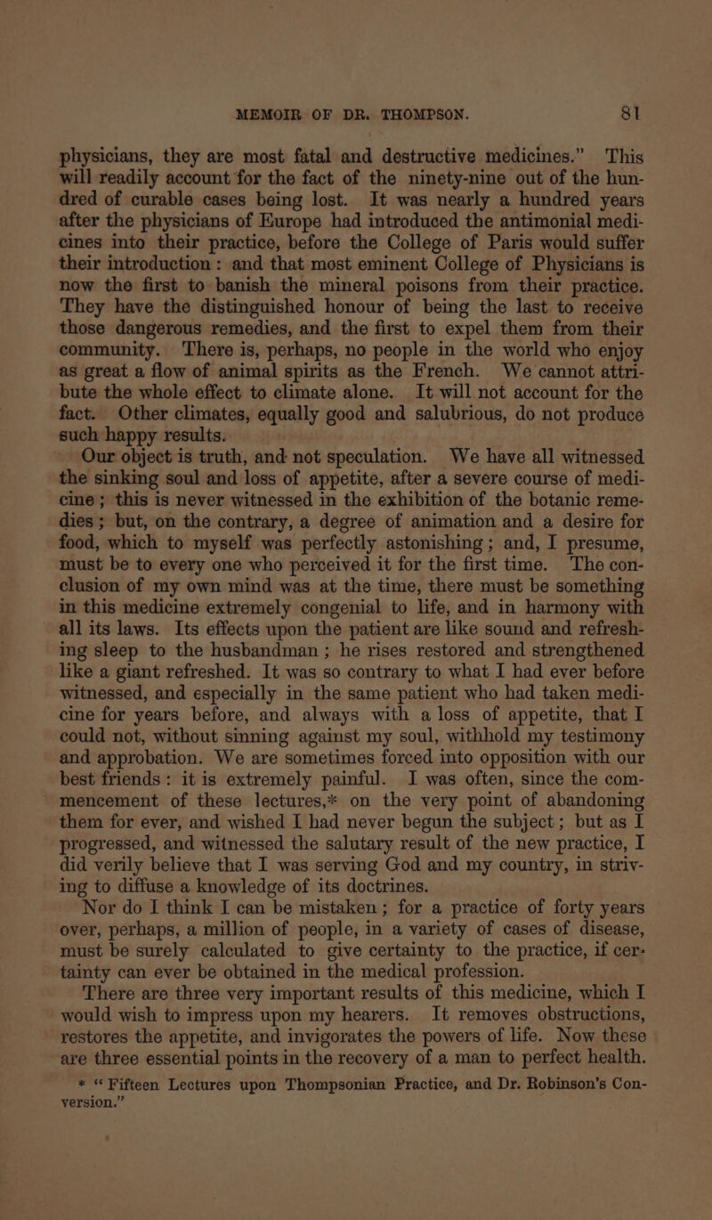 physicians, they are most fatal and destructive medicines.” This will readily account for the fact of the ninety-nine out of the hun- dred of curable cases being lost. It was nearly a hundred years after the physicians of Europe had introduced the antimonial medi- cines into their practice, before the College of Paris would suffer their introduction : and that most eminent College of Physicians is now the first to banish the mineral poisons from their practice. They have the distinguished honour of being the last to receive those dangerous remedies, and the first to expel them from their community. ‘There is, perhaps, no people in the world who enjoy as great a flow of animal spirits as the French. We cannot attri- bute the whole effect to climate alone. It will not account for the fact. Other climates, equally good and salubrious, do not produce such happy results. Our object is truth, and not speculation. We have all witnessed the sinking soul and loss of appetite, after a severe course of medi- cine; this is never witnessed in the exhibition of the botanic reme- dies ; but, on the contrary, a degree of animation and a desire for food, which to myself was perfectly astonishing ; and, I presume, must be to every one who perceived it for the first time. The con- clusion of my own mind was at the time, there must be something in this medicine extremely congenial to life, and in harmony with all its laws. Its effects upon the patient are like sound and refresh- ing sleep to the husbandman ; he rises restored and strengthened like a giant refreshed. It was so contrary to what I had ever before witnessed, and especially in the same patient who had taken medi- cine for years before, and always with a loss of appetite, that I could not, without sinning against my soul, withhold my testimony and approbation. We are sometimes forced into opposition with our best friends: it is extremely painful. I was often, since the com- mencement of these lectures,* on the very point of abandoning them for ever, and wished I had never begun the subject; but as I progressed, and witnessed the salutary result of the new practice, I did verily believe that I was serving God and my country, in striv- ing to diffuse a knowledge of its doctrines. Nor do I think I can be mistaken ; for a practice of forty years over, perhaps, a million of people, in a variety of cases of disease, must be surely calculated to give certainty to the practice, if cer- tainty can ever be obtained in the medical profession. There are three very important results of this medicine, which I would wish to impress upon my hearers. It removes obstructions, restores the appetite, and invigorates the powers of life. Now these are three essential points in the recovery of a man to perfect health. * “Fifteen Lectures upon Thompsonian Practice, and Dr. Robinson’s Con- version.”