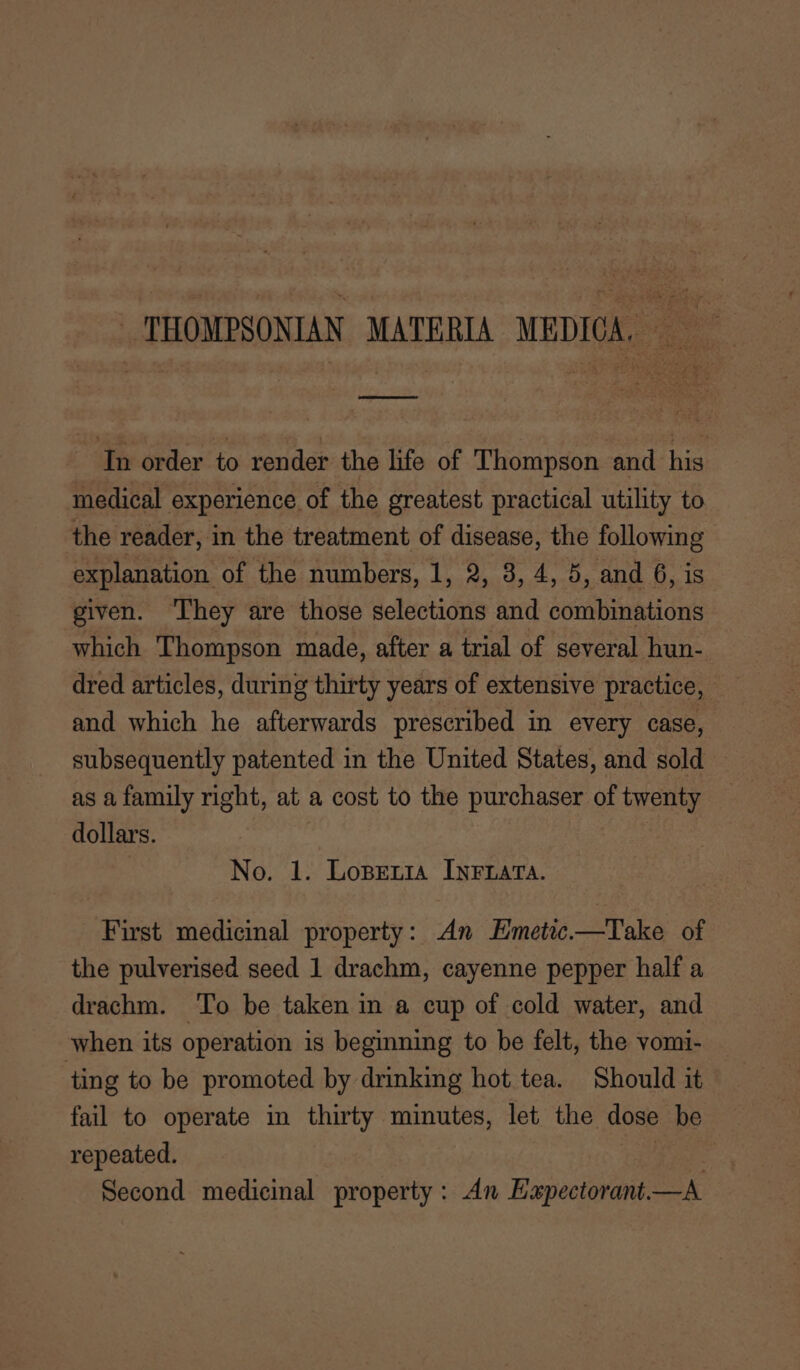 THOMPSONIAN MATERIA MEDICA, In order to render the life of Thompson and his medical experience of the greatest practical utility to the reader, in the treatment of disease, the following explanation of the numbers, 1, 2, 8, 4, 5, and 6, is given. ‘They are those selections and combinations which Thompson made, after a trial of several hun- dred articles, during thirty years of extensive practice, and which he afterwards prescribed in every case, _ subsequently patented in the United States, and sold as a family right, at a cost to the purchaser of twenty dollars. No. 1. Lopenia Inrzata. First medicinal property: An Emetic.—Take of the pulverised seed 1 drachm, cayenne pepper half a drachm. ‘To be taken in a cup of cold water, and when its operation is beginning to be felt, the vomi- ting to be promoted by drinking hot tea. Should it fail to operate in thirty minutes, let the dose be repeated. Pie Second medicinal property: An Hxpectorant—A