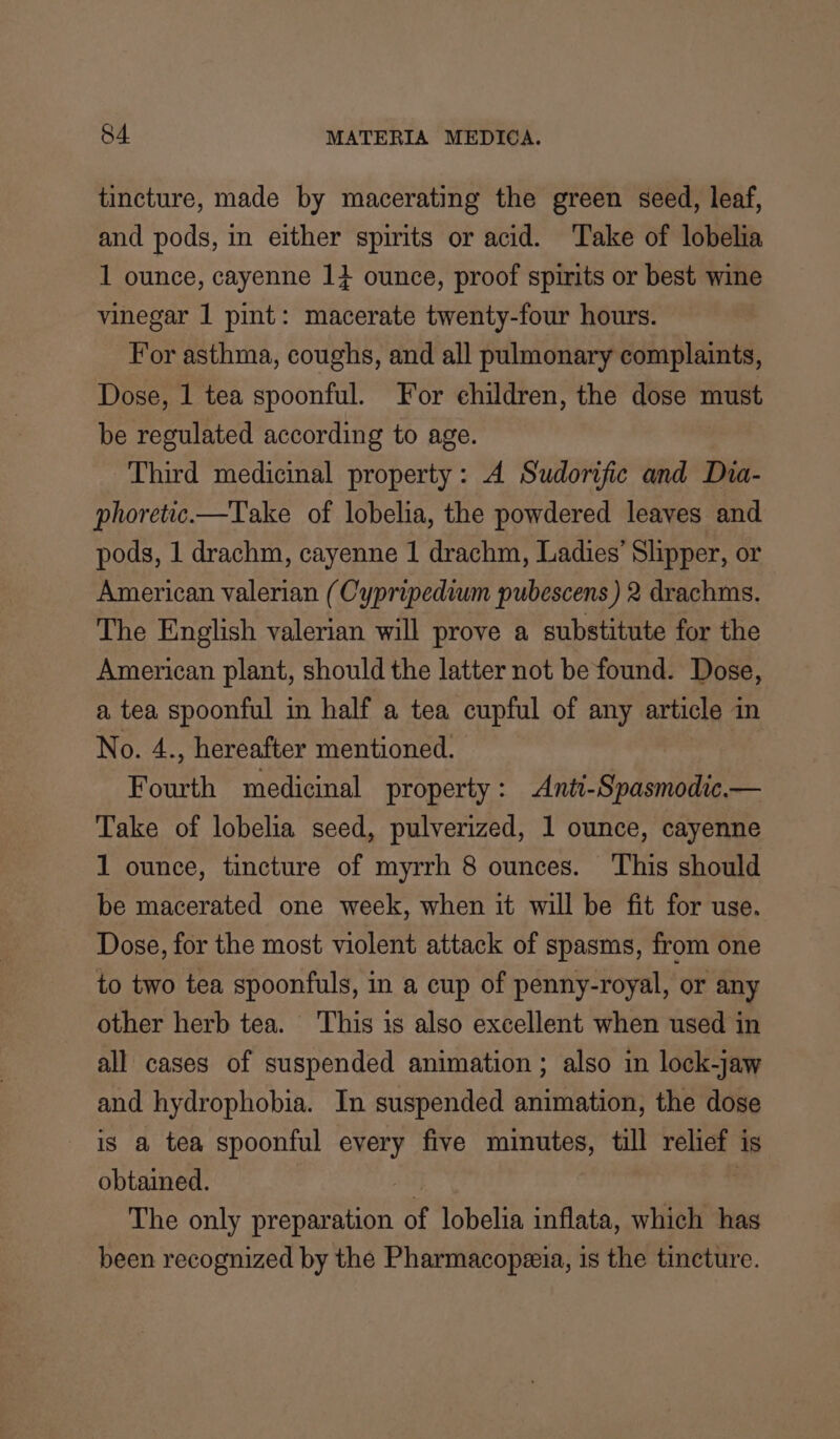 tincture, made by macerating the green seed, leaf, and pods, in either spirits or acid. Take of lobelia 1 ounce, cayenne 1} ounce, proof spirits or best wine vinegar 1 pint: macerate twenty-four hours. For asthma, coughs, and all pulmonary complaints, Dose, 1 tea spoonful. For ehildren, the dose must be regulated according to age. Third medicinal property: A Sudorific and Dia- phoretic.—Take of lobelia, the powdered leaves and pods, 1 drachm, cayenne 1 drachm, Ladies’ Slipper, or American valerian (Cypripedium pubescens ) 2 drachms. The English valerian will prove a substitute for the American plant, should the latter not be found. Dose, a tea spoonful in half a tea cupful of any article in No. 4., hereafter mentioned. Fourth medicinal property: Anti-Spasmodic.— Take of lobelia seed, pulverized, 1 ounce, cayenne 1 ounce, tincture of myrrh 8 ounces. This should be macerated one week, when it will be fit for use. Dose, for the most violent attack of spasms, from one to two tea spoonfuls, in a cup of penny-royal, or any other herb tea. ‘This is also excellent when used in all cases of suspended animation ; also in lock-jaw and hydrophobia. In suspended animation, the dose is a tea spoonful every five minutes, till relief is obtained. 1a | The only preparation of lobelia inflata, which has been recognized by the Pharmacopeeia, is the tincture.