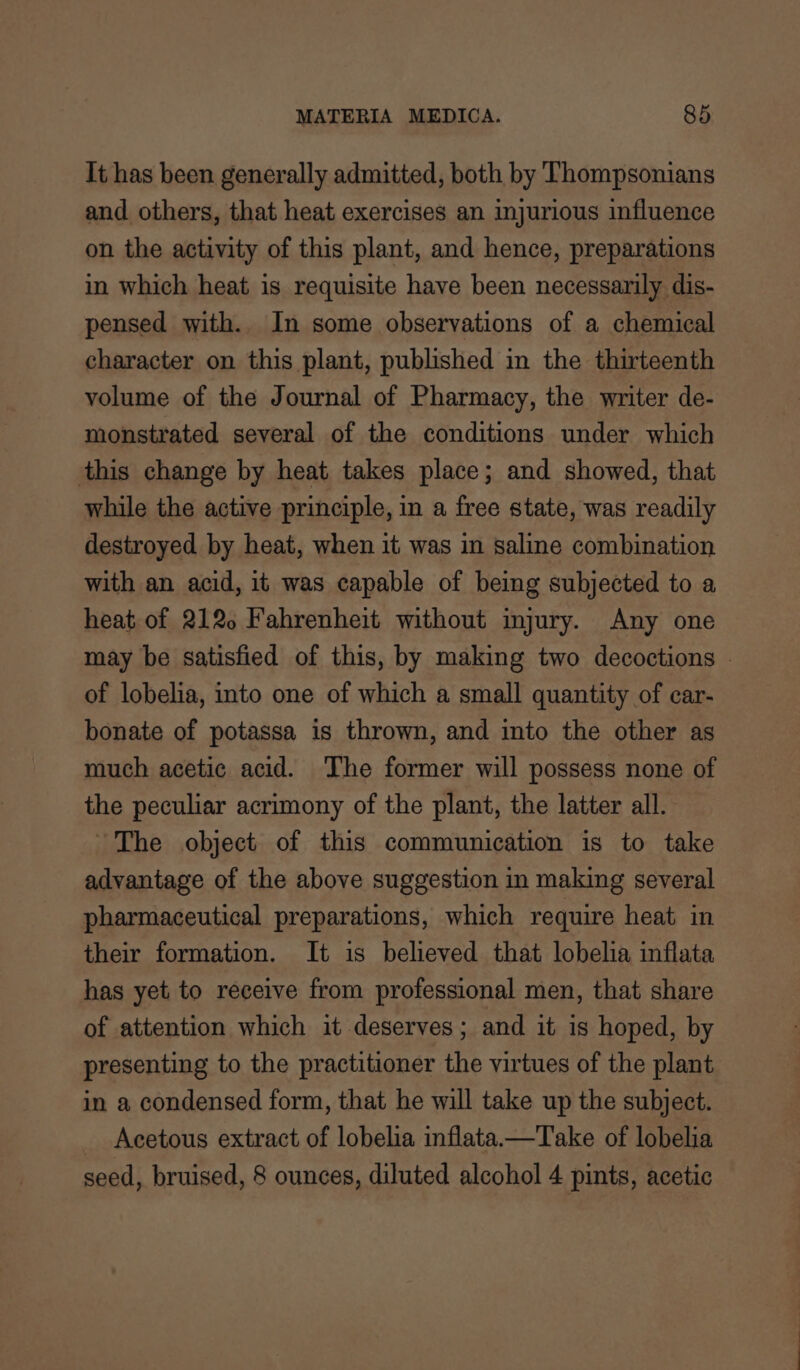 It has been generally admitted, both by Thompsonians and others, that heat exercises an injurious influence on the activity of this plant, and hence, preparations in which heat is requisite have been necessarily dis- pensed with. In some observations of a chemical character on this plant, published in the thirteenth volume of the Journal of Pharmacy, the writer de- monstrated several of the conditions under which this change by heat takes place; and showed, that while the active principle, in a free state, was readily destroyed by heat, when it was in saline combination with an acid, it was capable of being subjected to a heat of 2120 Fahrenheit without injury. Any one may be satisfied of this, by making two decoctions . of lobelia, into one of which a small quantity of car- bonate of potassa is thrown, and into the other as much acetic acid. The former will possess none of the peculiar acrimony of the plant, the latter all. ~The object of this communication is to take advantage of the above suggestion in making several pharmaceutical preparations, which require heat in their formation. It is believed that lobelia inflata has yet to receive from professional men, that share of attention which it deserves; and it is hoped, by presenting to the practitioner the virtues of the plant in a condensed form, that he will take up the subject. Acetous extract of lobelia inflata—Take of lobelia seed, bruised, 8 ounces, diluted alcohol 4 pints, acetic
