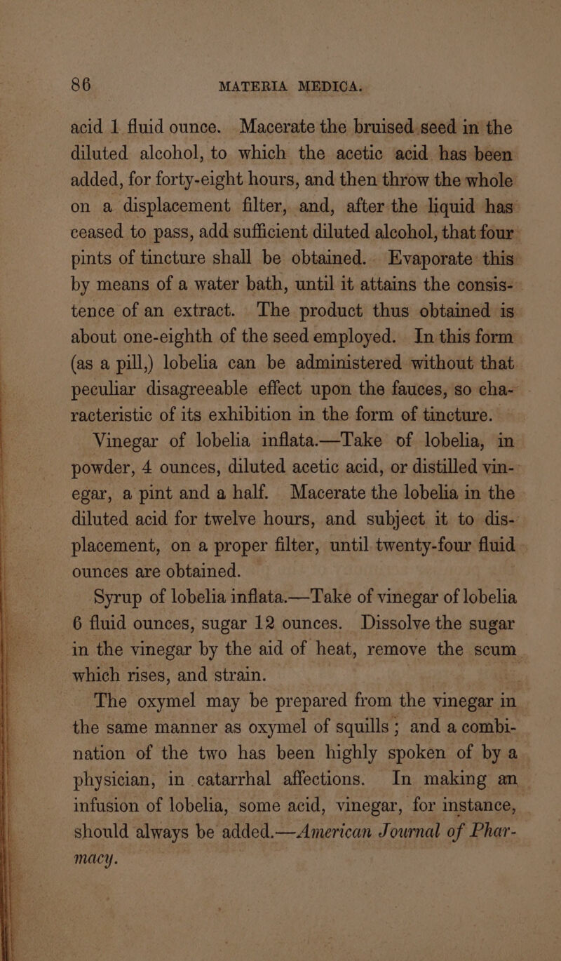 acid 1 fluid ounce. Macerate the bruised seed in the diluted alcohol, to which the acetic acid has been added, for forty-eight hours, and then throw the whole on a displacement filter, and, after the liquid has ceased to pass, add sufficient diluted alcohol, that four: pints of tincture shall be obtained. Evaporate this by means of a water bath, until it attains the consis- tence of an extract. The product thus obtained is about one-eighth of the seed employed. In this form (as a pill,) lobelia can be administered without that. peculiar disagreeable effect upon the fauces, so cha- racteristic of its exhibition in the form of tincture. Vinegar of lobelia inflata—Take of lobelia, im powder, 4 ounces, diluted acetic acid, or distilled vin-. egar, a pint and a half. Macerate the lobelia in the diluted acid for twelve hours, and subject it to dis- placement, on a proper filter, until twenty-four fluid . ounces are obtained. Syrup of lobelia inflata.—Take of vinegar of lobelia 6 fluid ounces, sugar 12 ounces. Dissolve the sugar in the vinegar by the aid of heat, remove the scum. which rises, and strain. | ‘The oxymel may be prepared from the vinegar in the same manner as oxymel of squills ; and a combi- nation of the two has been highly spoken of by a physician, in catarrhal affections. In making an_ infusion of lobelia, some acid, vinegar, for instance, should always be added.—American Journal of Phar- macy. | |