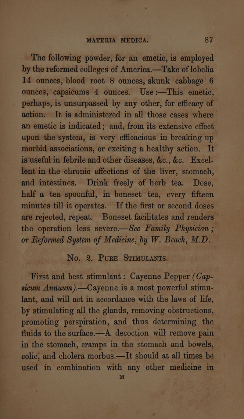 The following powder, for an emetic, is employed by the reformed colleges of America.—Take of lobelia 14 ounces, blood root 8 ounces, skunk cabbage 6 ounces, capsicums 4 ounces. Use:—This emetic, perhaps, is unsurpassed by any other, for efficacy of action. It is administered in all those cases where an emetic is indicated; and, from its extensive effect. upon the system, is very efficacious in breaking up morbid associations, or exciting a healthy action. It is useful in febrile and other diseases, &amp;c., &amp;c. Excel- lent in the chronic affections of the liver, stomach, and intestines. Drink freely of herb tea. Dose, half a tea spoonful, in boneset tea, every fifteen minutes till it operates. If the first or second doses are rejected, repeat. Boneset facilitates and renders — the operation less severe.—See Family Physician ; or Reformed System of Medicine, by W. Beach, M.D. No. 2. Pure STIMULANTS. First and best stimulant: Cayenne Pepper (Cap- sicum Annuum ).—Cayenne is a most powerful stimu- lant, and will act in accordance with the laws of life, by stimulating all the glands, removing obstructions, promoting perspiration, and thus determining the fluids to the surface.—A_ decoction will remove pain in the stomach, cramps in the stomach and bowels, | colic; and cholera morbus.—lIt should at all times be used in combination with any other medicine in M