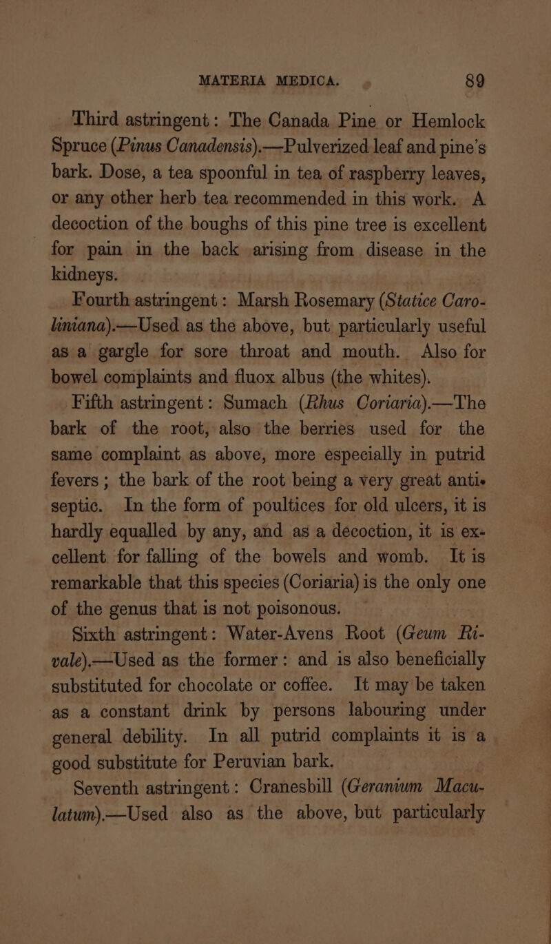 Third astringent: The Canada Pine or Hemlock Spruce (Pinus Canadensis).—Pulverized leaf and pine’s bark. Dose, a tea spoonful in tea of raspberry leaves, or any other herb tea recommended in this work. A decoction of the boughs of this pine tree is excellent for pain in the back arising from disease in the kidneys. Fourth astringent : Marsh Rosemary (Statice Caro- linana).—Used as the above, but particularly useful as a gargle for sore throat and mouth. Also for bowel complaints and fluox albus (the whites). Fifth astringent: Sumach (Rhus Coriaria).—The bark of the root, also the berries used for the same complaint as above, more especially in putrid fevers ; the bark of the root being a very great antie septic. In the form of poultices for old ulcers, it is hardly equalled by any, and as a decoction, it is ex- cellent. for falling of the bowels and womb. It is remarkable that this species (Coriaria) is the only one of the genus that is not poisonous. ~ Sixth astringent: Water-Avens Root (Geum Ri- vale).—Used as the former: and is also beneficially substituted for chocolate or coffee. It may be taken as a constant drink by persons labouring under general debility. In all putrid complaints it is a good substitute for Peruvian bark. Seventh astringent: Cranesbill (Geranvwm Macu- latum).—Used also as the above, but particularly