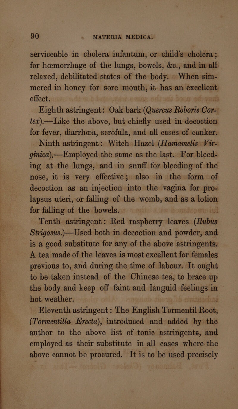 serviceable in cholera infantum, or child’s cholera ; for hemorrhage of the lungs, bowels, &amp;c., and im all relaxed, debilitated states of the body. . When sim- mered in honey for sore mouth, it has an excellent effect. Eighth astringent: Oak bark Gitarnia Biberie Sond tex).—Like the above, but chiefly used in decoction. for fever, diarrhoea, scrofula, and all cases of canker. Ninth astringent: Witch Hazel (Hamamelis. Vir- ginica),—Exmployed the same as the last. For bleed- ing at the lungs, and im snuff for bleeding of the nose, it is very effective; also in the form of decoction as an injection into the vagina for pro- lapsus uteri, or falling of the womb, and as a sng for falling of the bowels. Tenth astringent: Red raspberry dines (Rubus Strigosus.)—Used both in decoction and powder, and is a good substitute for any of the above astringents: A tea made of the leaves is most excellent for females previous to, and during the time of labour. It ought to be taken instead of the Chinese tea, to brace up the body and keep off faint and languid vane in hot weather. Eleventh astringent: The English otnteail Bode (Tormentilla Hrecta), introduced and added by the author to the above list of tonic astringents, and employed as their substitute in all cases where the above cannot be procured. It is to be used precisely