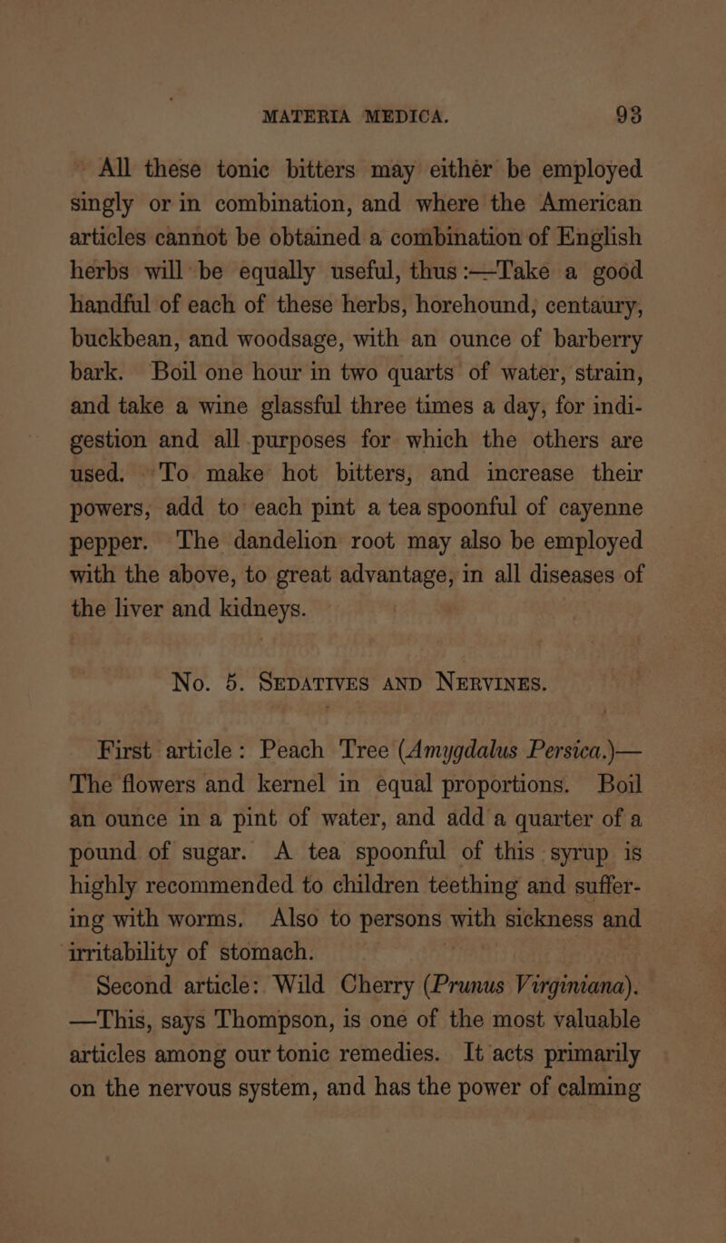 - All these tonic bitters may eithér be employed singly or in combination, and where the American articles cannot be obtained a combination of English herbs will be equally useful, thus:—Take a good handful of each of these herbs, horehound, centaury, buckbean, and woodsage, with an ounce of barberry bark. Boil one hour in two quarts of water, strain, and take a wine glassful three times a day, for indi- gestion and all.purposes for which the others are used. To make hot bitters, and increase their powers, add to each pint a tea spoonful of cayenne pepper. ‘The dandelion root may also be employed with the above, to great advantage, in all diseases of the liver and kidneys. | No. 5. SEDATIVES AND NERVINES. First article: Peach Tree (Amygdalus Persica.)— The flowers and kernel in equal proportions. Boil an ounce in a pint of water, and add a quarter of a pound of sugar. <A tea spoonful of this syrup is highly recommended to children teething and suffer- ing with worms. Also to persons with sickness and ‘arritability of stomach. * Second article: Wild Cherry (Prunus Virgimana). —This, says Thompson, is one of the most valuable articles among our tonic remedies. It acts primarily on the nervous system, and has the power of calming