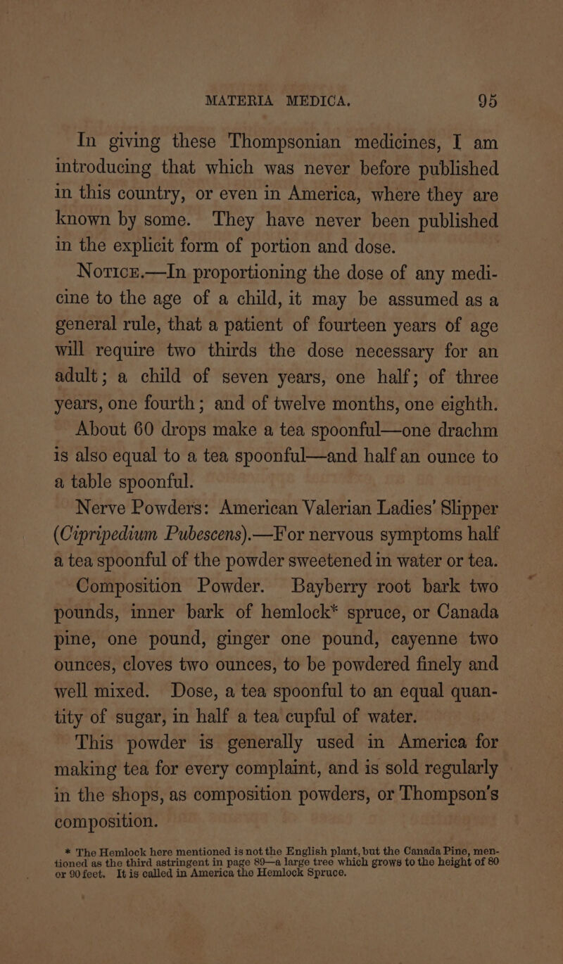 In giving these Thompsonian medicines, I am introducing that which was never before published in this country, or even in America, where they are known by some. They have never been published in the explicit form of portion and dose. Noricz.—In proportioning the dose of any medi- cine to the age of a child, it may be assumed as a general rule, that a patient of fourteen years of age will require two thirds the dose necessary for an adult; a child of seven years, one half; of three years, one fourth; and of twelve months, one eighth. About 60 drops make a tea spoonful—one drachm is also equal to a tea spoonful—and half an ounce to a table spoonful. Nerve Powders: American Valerian Ladies’ Slipper (Cipripedium Pubescens).—F'or nervous symptoms half a tea spoonful of the powder sweetened in water or tea. Composition Powder. Bayberry root bark two pounds, inner bark of hemlock* spruce, or Canada pine, one pound, ginger one pound, cayenne two ounces, cloves two ounces, to be powdered finely and well mixed. Dose, a tea spoonful to an equal quan- tity of sugar, in half a tea cupful of water. This powder is generally used in America for making tea for every complaint, and is sold regularly in the shops, as composition powders, or Thompson's composition. * The Hemlock here mentioned is not the English plant, but the Canada Pine, men- tioned as the third astringent in page 89—a large tree which grows to the height of 80 or 90feet. It is called in America the Hemlock Spruce.