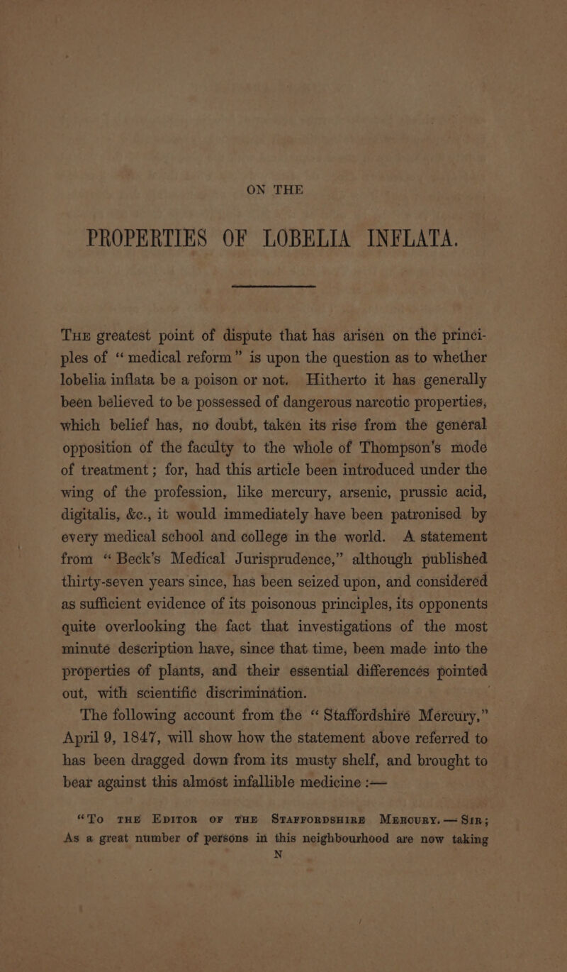 ON THE PROPERTIES OF LOBELIA INFLATA. THE greatest point of dispute that has arisen on the princi- ples of “ medical reform” is upon the question as to whether lobelia inflata be a poison or not. Hitherto it has generally been believed to be possessed of dangerous narcotic properties, which belief has, no doubt, taken its rise from the general opposition of the faculty to the whole of Thompson’s mode of treatment ; for, had this article been introduced under the wing of the profession, like mercury, arsenic, prussic acid, digitalis, &amp;c., it would immediately have been patronised by every medical school and college in the world. A statement from “ Beck’s Medical Jurisprudence,” although published thirty-seven years since, has been seized upon, and considered as sufficient evidence of its poisonous principles, its opponents quite overlooking the fact that investigations of the most minute description have, since that time, been made into the properties of plants, and their essential differences pointed out, with scientific discrimination. The following account from the “ Staffordshire Mercury,” April 9, 1847, will show how the statement above referred to has been dragged down from its musty shelf, and brought to bear against this almost infallible medicine :— “To THE EDITOR OF THE STAFFORDSHIRE Mbrxkoury. — Sr; As a great number of persons in this neighbourhood are now taking N