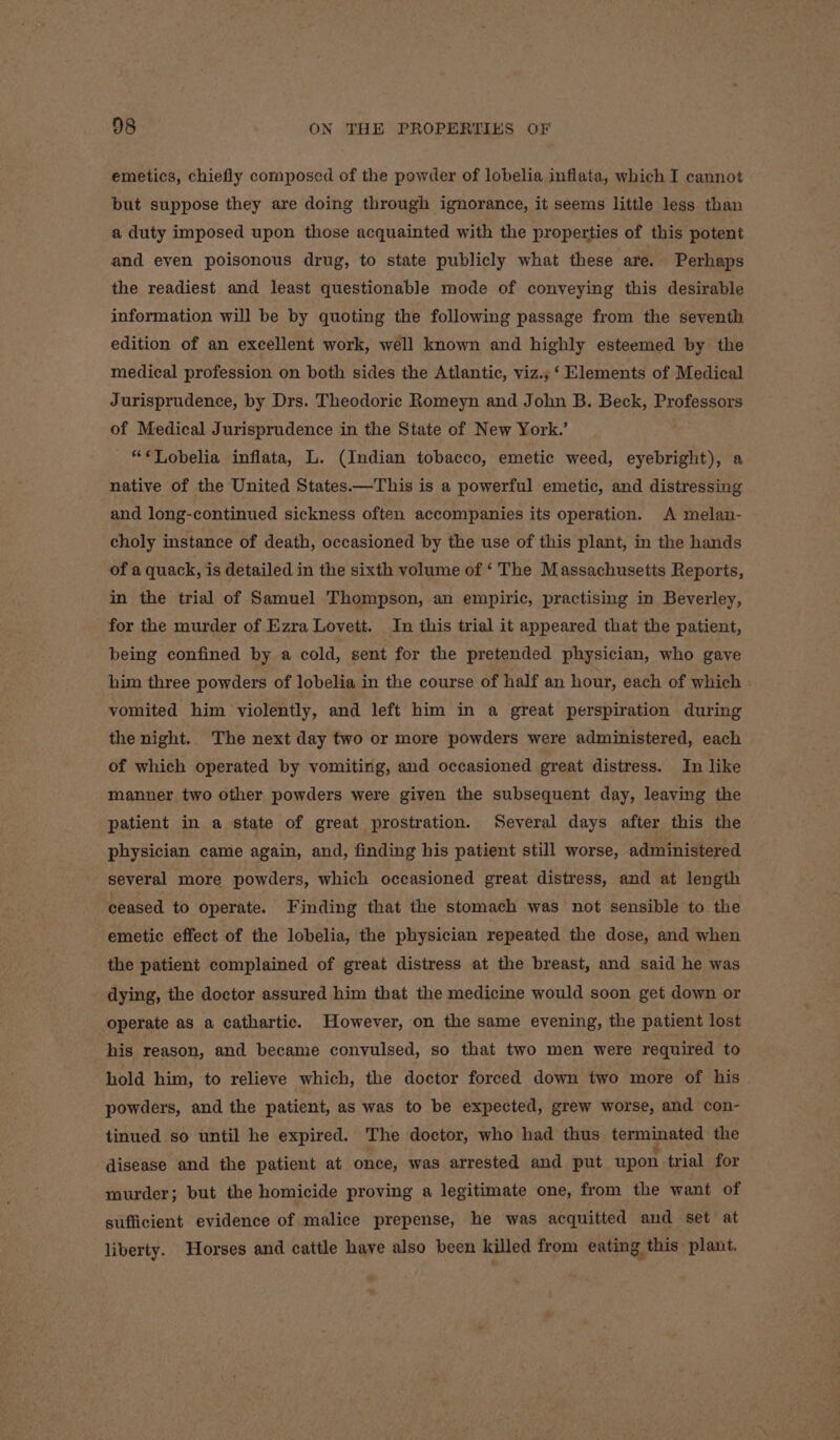 emetics, chiefly composed of the powder of lobelia inflata, which I cannot but suppose they are doing through ignorance, it seems little less than a duty imposed upon those acquainted with the properties of this potent and even poisonous drug, to state publicly what these are. Perhaps the readiest and least questionable mode of conveying this desirable information will be by quoting the following passage from the seventh edition of an excellent work, well known and highly esteemed by the medical profession on both sides the Atlantic, viz.,;‘ Elements of Medical Jurisprudence, by Drs. Theodoric Romeyn and John B. Beck, Professors of Medical Jurisprudence in the State of New York.’ “¢QVobelia inflata, L. (Indian tobacco, emetic weed, eyebright), a native of the United States.—This is a powerful emetic, and distressing and long-continued sickness often accompanies its operation. A melan- choly instance of death, occasioned by the use of this plant, in the hands of a quack, is detailed in the sixth volume of ‘ The Massachusetts Reports, in the trial of Samuel Thompson, an empiric, practising in Beverley, for the murder of Ezra Lovett. In this trial it appeared that the patient, being confined by a cold, sent for the pretended physician, who gave him three powders of lobelia in the course of half an hour, each of which vomited him violently, and left him in a great perspiration during the night. The next day two or more powders were administered, each of which operated by vomiting, and occasioned great distress. In like manner two other powders were given the subsequent day, leaving the patient in a state of great prostration. Several days after this the physician came again, and, finding his patient still worse, administered several more powders, which occasioned great distress, and at length ceased to operate. Finding that the stomach was not sensible to the emetic effect of the lobelia, the physician repeated the dose, and when the patient complained of great distress at the breast, and said he was dying, the doctor assured him that the medicine would soon get down or operate as a cathartic. However, on the same evening, the patient lost his reason, and became convulsed, so that two men were required to hold him, to relieve which, the doctor forced down two more of his powders, and the patient, as was to be expected, grew worse, and con- tinued so until he expired. The doctor, who had thus terminated the disease and the patient at once, was arrested and put upon trial for murder; but the homicide proving a legitimate one, from the want of sufficient evidence of malice prepense, he was acquitted and set at liberty. Horses and cattle have also been killed from eating this plant.