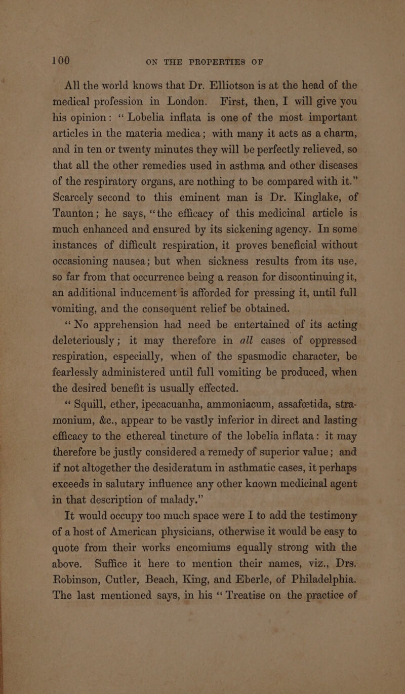 All the world knows that Dr. Elliotson is at the head of the medical profession in London. First, then, I will give you his opinion: ‘ Lobelia inflata is one of the most important articles in the materia medica; with many it acts as a charm, and in ten or twenty minutes they will be perfectly relieved, so that all the other remedies used in asthma and other diseases of the respiratory organs, are nothing to be compared with it.” Scarcely second to this eminent man is Dr. Kinglake, of Taunton; he says, “the efficacy of this medicinal article is _ much enhanced and ensured by its sickening agency. In some instances of difficult respiration, it proves beneficial without occasioning nausea; but when sickness results from its use, so far from that occurrence being a reason for discontinuing it; an additional inducement is afforded for pressing it, until full vomiting, and the consequent relief be obtained. ‘“No apprehension had need be entertained of its acting deleteriously ; it may therefore in all cases of oppressed respiration, especially, when of the spasmodic character, be fearlessly administered until full vomiting be produced, when the desired benefit is usually effected. « Squill, ether, ipecacuanha, ammoniacum, assafcetida, stra- monium, &amp;., appear to be vastly inferior in direct and lasting efficacy to the ethereal tincture of the lobelia inflata: it may therefore be justly considered a remedy of superior value; and if not altogether the desideratum in asthmatic cases, it perhaps exceeds in salutary influence any other known medicinal agent in that description of malady.” It would occupy too much space were I to add the testimony of a host of American physicians, otherwise it would be easy to quote from their works encomiums equally strong with the above. Suffice it here to mention their names, viz., Drs. Robinson, Cutler, Beach, King, and Eberle, of Philadelphia. The last mentioned says, in his ‘‘ Treatise on the practice of